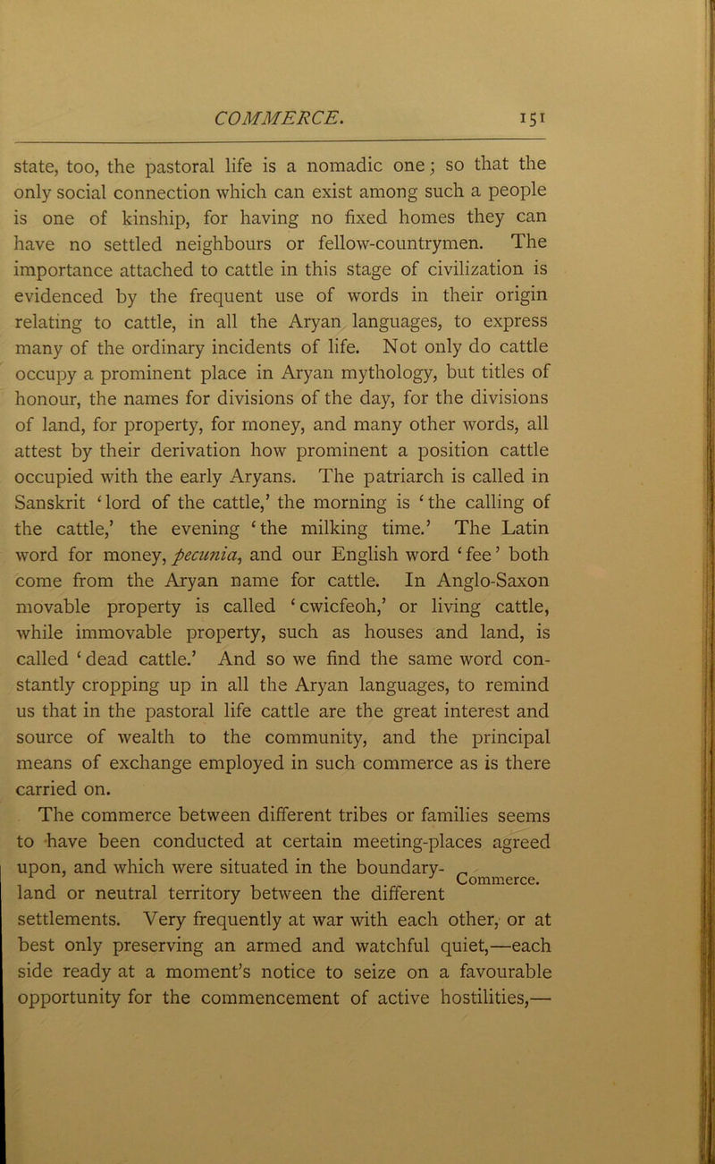 state, too, the pastoral life is a nomadic one; so that the only social connection which can exist among such a people is one of kinship, for having no fixed homes they can have no settled neighbours or fellow-countrymen. The importance attached to cattle in this stage of civilization is evidenced by the frequent use of words in their origin relating to cattle, in all the Aryan languages, to express many of the ordinary incidents of life. Not only do cattle occupy a prominent place in Aryan mythology, but titles of honour, the names for divisions of the day, for the divisions of land, for property, for money, and many other words, all attest by their derivation how prominent a position cattle occupied with the early Aryans. The patriarch is called in Sanskrit ‘lord of the cattle,’ the morning is ‘the calling of the cattle,’ the evening ‘the milking time.’ The Latin word for money, pecunia, and our English word ‘ fee ’ both come from the Aryan name for cattle. In Anglo-Saxon movable property is called ‘cwicfeoh,’ or living cattle, while immovable property, such as houses and land, is called ‘ dead cattle.’ And so we find the same word con- stantly cropping up in all the Aryan languages, to remind us that in the pastoral life cattle are the great interest and source of wealth to the community, and the principal means of exchange employed in such commerce as is there carried on. The commerce between different tribes or families seems to have been conducted at certain meeting-places agreed upon, and which were situated in the boundary- _ . . Commerce, land or neutral territory between the different settlements. Very frequently at war with each other, or at best only preserving an armed and watchful quiet,—each side ready at a moment’s notice to seize on a favourable opportunity for the commencement of active hostilities,—