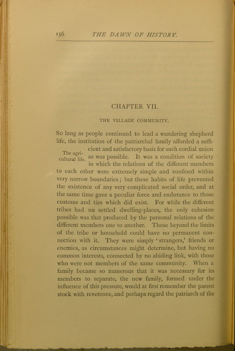 CHAPTER VII. THE VILLAGE COMMUNITY. So long as people continued to lead a wandering shepherd life, the institution of the patriarchal family afforded a suffi- cient and satisfactory basis for such cordial union The agri- . __ . r . cultural life as was Posslble- R was a condition of society in which the relations of the different members to each other were extremely simple and confined within very narrow boundaries; but these habits of life prevented the existence of any very complicated social order, and at the same time gave a peculiar force and endurance to those customs and ties which did exist. For while the different tribes had no settled dwelling-places, the only cohesion possible was that produced by the personal relations of the different members one to another. Those beyond the limits of the tribe or household could have no permanent con- nection with it. They were simply ‘ strangers/ friends or enemies, as circumstances might determine, but having no common interests, connected by no abiding link, with those who were not members of the same community. When a family became so numerous that it was necessary for its members to separate, the new family, formed under the influence of this pressure, would at first remember the parent stock with reverence, and perhaps regard the patriarch of the