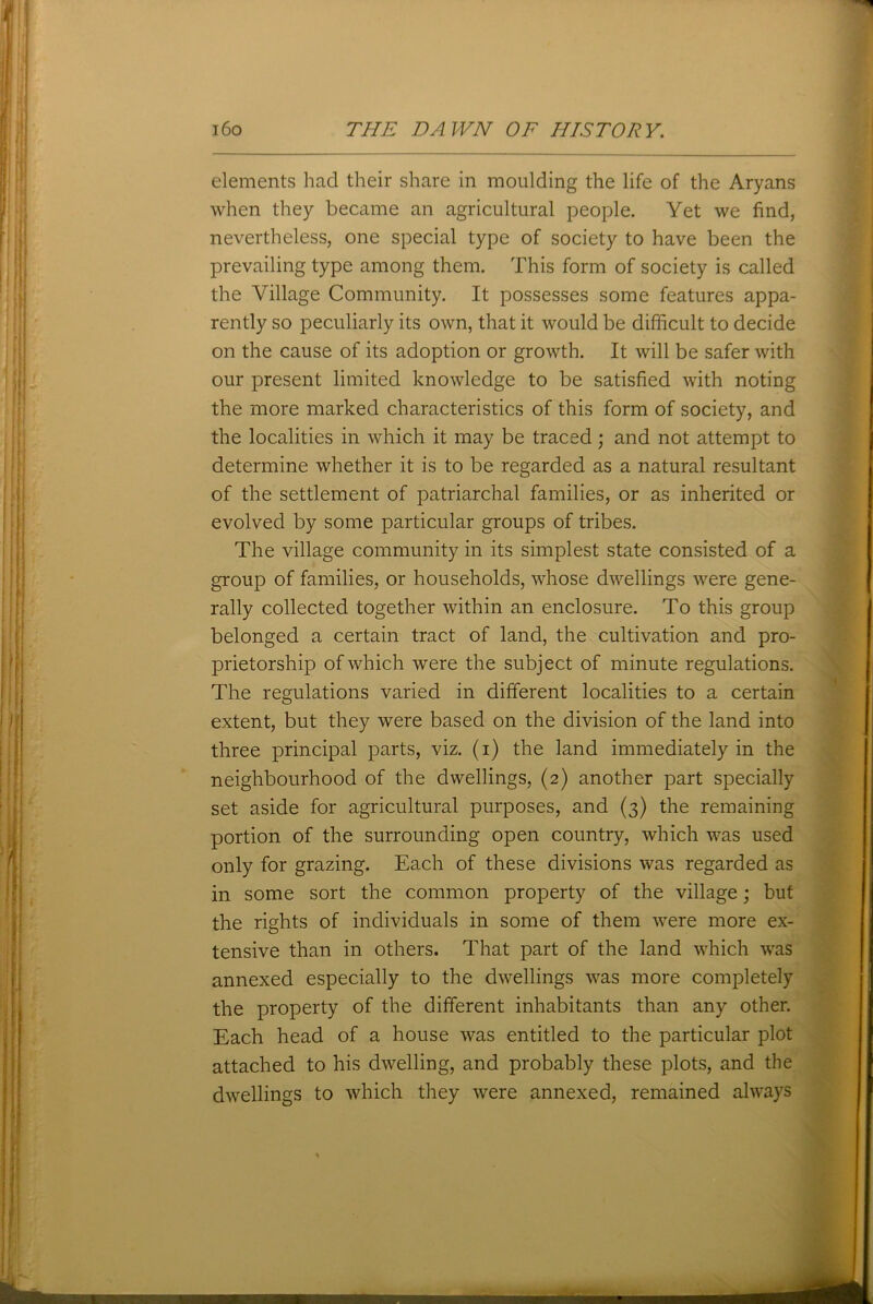elements had their share in moulding the life of the Aryans when they became an agricultural people. Yet we find, nevertheless, one special type of society to have been the prevailing type among them. This form of society is called the Village Community. It possesses some features appa- rently so peculiarly its own, that it would be difficult to decide on the cause of its adoption or growth. It will be safer with our present limited knowledge to be satisfied with noting the more marked characteristics of this form of society, and the localities in which it may be traced; and not attempt to determine whether it is to be regarded as a natural resultant of the settlement of patriarchal families, or as inherited or evolved by some particular groups of tribes. The village community in its simplest state consisted of a group of families, or households, whose dwellings were gene- rally collected together within an enclosure. To this group belonged a certain tract of land, the cultivation and pro- prietorship of which were the subject of minute regulations. The regulations varied in different localities to a certain extent, but they were based on the division of the land into three principal parts, viz. (i) the land immediately in the neighbourhood of the dwellings, (2) another part specially set aside for agricultural purposes, and (3) the remaining portion of the surrounding open country, which was used only for grazing. Each of these divisions was regarded as in some sort the common property of the village; but the rights of individuals in some of them were more ex- tensive than in others. That part of the land which was annexed especially to the dwellings was more completely the property of the different inhabitants than any other. Each head of a house was entitled to the particular plot attached to his dwelling, and probably these plots, and the dwellings to which they were annexed, remained always