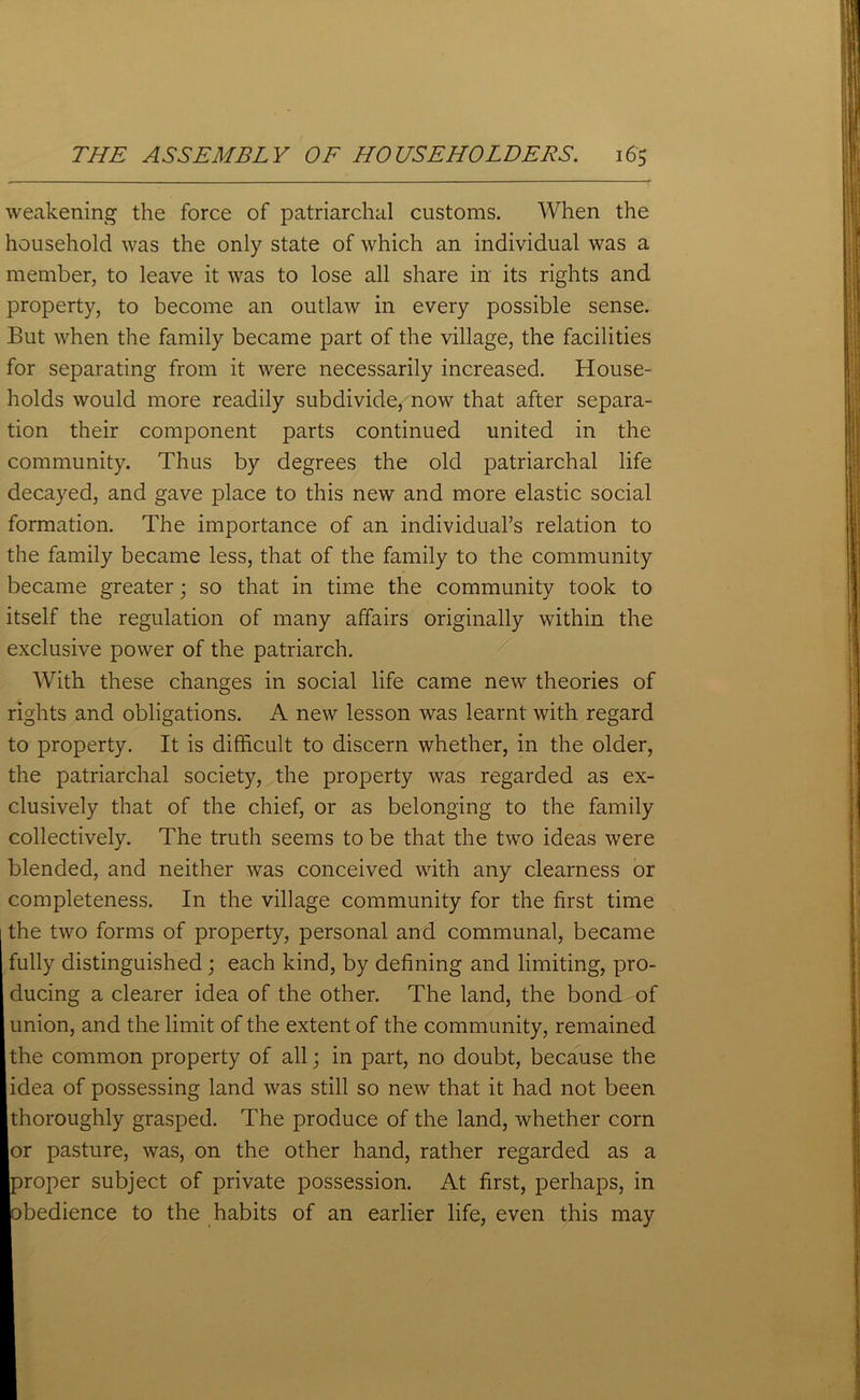 weakening the force of patriarchal customs. When the household was the only state of which an individual was a member, to leave it was to lose all share in its rights and property, to become an outlaw in every possible sense. But when the family became part of the village, the facilities for separating from it were necessarily increased. House- holds would more readily subdivide, now that after separa- tion their component parts continued united in the community. Thus by degrees the old patriarchal life decayed, and gave place to this new and more elastic social formation. The importance of an individual’s relation to the family became less, that of the family to the community became greater • so that in time the community took to itself the regulation of many affairs originally within the exclusive power of the patriarch. With these changes in social life came new theories of rights and obligations. A new lesson was learnt with regard to property. It is difficult to discern whether, in the older, the patriarchal society, the property was regarded as ex- clusively that of the chief, or as belonging to the family collectively. The truth seems to be that the two ideas were blended, and neither was conceived with any clearness or completeness. In the village community for the first time I the two forms of property, personal and communal, became fully distinguished; each kind, by defining and limiting, pro- ducing a clearer idea of the other. The land, the bond of union, and the limit of the extent of the community, remained the common property of all; in part, no doubt, because the idea of possessing land was still so new that it had not been thoroughly grasped. The produce of the land, whether com or pasture, was, on the other hand, rather regarded as a proper subject of private possession. At first, perhaps, in obedience to the habits of an earlier life, even this may