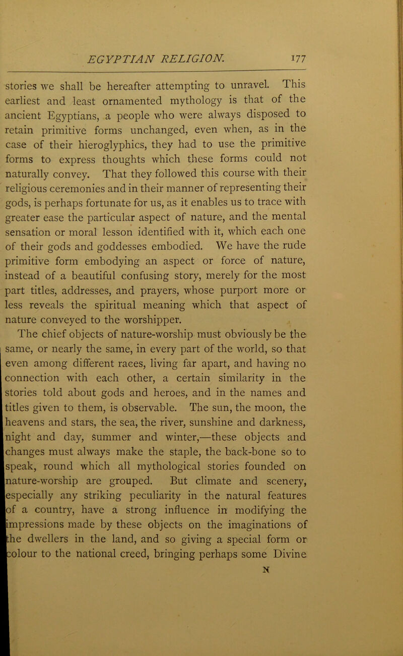 stories we shall be hereafter attempting to unravel. This earliest and least ornamented mythology is that of the ancient Egyptians, a people who were always disposed to retain primitive forms unchanged, even when, as in the case of their hieroglyphics, they had to use the primitive forms to express thoughts which these forms could not naturally convey. That they followed this course with their religious ceremonies and in their manner of representing their gods, is perhaps fortunate for us, as it enables us to trace with greater ease the particular aspect of nature, and the mental sensation or moral lesson identified with it, which each one of their gods and goddesses embodied. We have the rude primitive form embodying an aspect or force of nature, instead of a beautiful confusing story, merely for the most part titles, addresses, and prayers, whose purport more or less reveals the spiritual meaning which that aspect of nature conveyed to the worshipper. The chief objects of nature-worship must obviously be the same, or nearly the same, in every part of the world, so that even among different races, living far apart, and having no connection with each other, a certain similarity in the stories told about gods and heroes, and in the names and titles given to them, is observable. The sun, the moon, the heavens and stars, the sea, the river, sunshine and darkness, night and day, summer and winter,—these objects and changes must always make the staple, the back-bone so to speak, round which all mythological stories founded on nature-worship are grouped. But climate and scenery, especially any striking peculiarity in the natural features of a country, have a strong influence in modifying the impressions made by these objects on the imaginations of he dwellers in the land, and so giving a special form or olour to the national creed, bringing perhaps some Divine