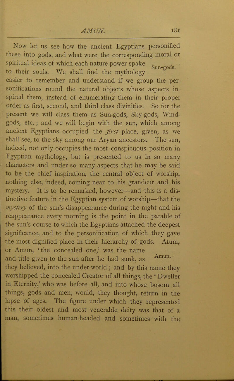 Sun-gods. Now let us see how the ancient Egyptians personified these into gods, and what were the corresponding moral or spiritual ideas of which each nature-power spake to their souls. We shall find the mythology easier to remember and understand if we group the per- sonifications round the natural objects whose aspects in- spired them, instead of enumerating them in their proper order as first, second, and third class divinities. So for the present we will class them as Sun-gods, Sky-gods, Wind- gods, etc.; and we will begin with the sun, which among ancient Egyptians occupied the first place, given, as we shall see, to the sky among our Aryan ancestors. The sun, indeed, not only occupies the most conspicuous position in Egyptian mythology, but is presented to us in so many characters and under so many aspects that he may be said to be the chief inspiration, the central object of worship, nothing else, indeed, coming near to his grandeur and his mystery. It is to be remarked, however—and this is a dis- tinctive feature in the Egyptian system of worship—that the mystery of the sun’s disappearance during the night and his reappearance every morning is the point in the parable of the sun’s course to which the Egyptians attached the deepest significance, and to the personification of which they gave the most dignified place in their hierarchy of gods. Atum, or Amun, ‘ the concealed one,’ was the name and title given to the sun after he had sunk, as they believed, into the under-world; and by this name they worshipped the concealed Creator of all things, the ‘ Dweller in Eternity,’ who was before all, and into whose bosom all things, gods and men, would, they thought, return in the lapse of ages. The figure under which they represented this their oldest and most venerable deity was that of a man, sometimes human-headed and sometimes with the Amun.