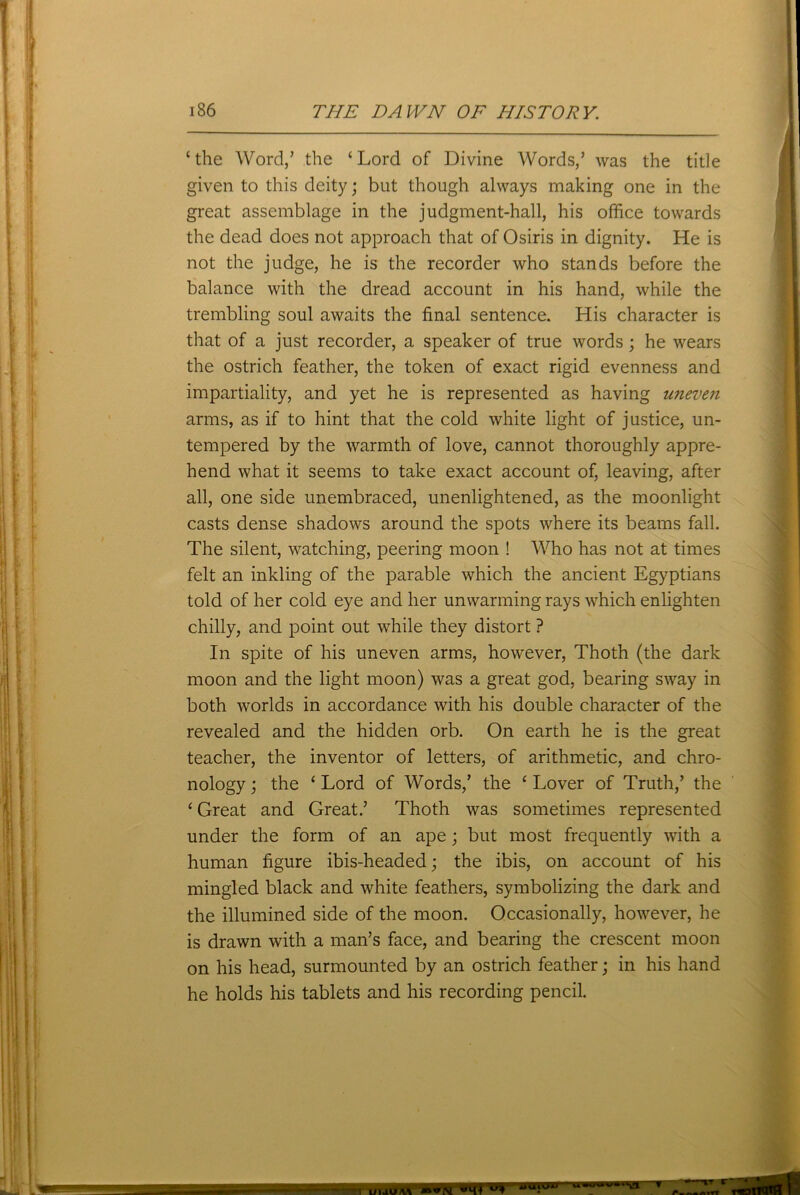 ‘ the Word/ the ‘ Lord of Divine Words/ was the title given to this deity; but though always making one in the great assemblage in the judgment-hall, his office towards the dead does not approach that of Osiris in dignity. He is not the judge, he is the recorder who stands before the balance with the dread account in his hand, while the trembling soul awaits the final sentence. His character is that of a just recorder, a speaker of true words; he wears the ostrich feather, the token of exact rigid evenness and impartiality, and yet he is represented as having uneven arms, as if to hint that the cold white light of justice, un- tempered by the warmth of love, cannot thoroughly appre- hend what it seems to take exact account of, leaving, after all, one side unembraced, unenlightened, as the moonlight casts dense shadows around the spots where its beams fall. The silent, watching, peering moon ! Who has not at times felt an inkling of the parable which the ancient Egyptians told of her cold eye and her unwarming rays which enlighten chilly, and point out while they distort ? In spite of his uneven arms, however, Thoth (the dark moon and the light moon) was a great god, bearing sway in both worlds in accordance with his double character of the revealed and the hidden orb. On earth he is the great teacher, the inventor of letters, of arithmetic, and chro- nology ; the * Lord of Words/ the ‘ Lover of Truth/ the ‘Great and Great.’ Thoth was sometimes represented under the form of an ape; but most frequently with a human figure ibis-headed; the ibis, on account of his mingled black and white feathers, symbolizing the dark and the illumined side of the moon. Occasionally, however, he is drawn with a man’s face, and bearing the crescent moon on his head, surmounted by an ostrich feather; in his hand he holds his tablets and his recording pencil. T LM4U \\ tmmnmm »uiuu uwwst