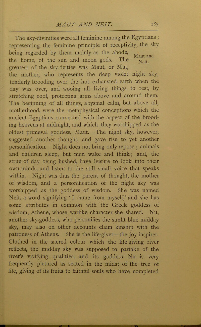 The sky-divinities were all feminine among the Egyptians ; representing the feminine principle of receptivity, the sky being regarded by them mainly as the abode, ^ the home, of the snn and moon gods. The Neit> greatest of the sky-deities was Maut, or Mut, the mother, who represents the deep violet night sky, tenderly brooding over the hot exhausted earth when the day was over, and wooing all living things to rest, by stretching cool, protecting arms above and around them. The beginning of all things, abysmal calm, but above all, motherhood, were the metaphysical conceptions which the ancient Egyptians connected with the aspect of the brood- ing heavens at midnight, and which they worshipped as the oldest primeval goddess, Maut. The night sky, however, suggested another thought, and gave rise to yet another personification. Night does not bring only repose ; animals and children sleep, but men wake and think; and, the strife of day being hushed, have leisure to look into their own minds, and listen to the still small voice that speaks within. Night was thus the parent of thought, the mother of wisdom, and a personification of the night sky was worshipped as the goddess of wisdom. She was named Neit, a word signifying £I came from myself,’ and she has some attributes in common with the Greek goddess of wisdom, Athene, whose warlike character she shared. Nu, another sky-goddess, who personifies the sunlit blue midday sky, may also on other accounts claim kinship with the patroness of Athens. She is the life-giver—the joy-inspirer. Clothed in the sacred colour which the life-giving river reflects, the midday sky was supposed to partake of the river’s vivifying qualities, and its goddess Nu is very frequently pictured as seated in the midst of the tree of life, giving of its fruits to faithful souls who have completed