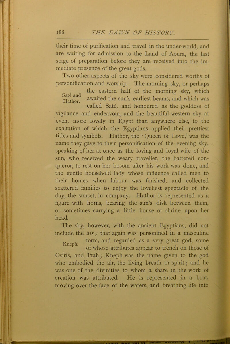 Sate and Hathor. their time of purification and travel in the under-world, and are waiting for admission to the Land of Aoura, the last stage of preparation before they are received into the im- mediate presence of the great gods. Two other aspects of the sky were considered worthy of personification and worship. The morning sky, or perhaps the eastern half of the morning sky, which awaited the sun’s earliest beams, and which was called Sate', and honoured as the goddess of vigilance and endeavour, and the beautiful western sky at even, more lovely in Egypt than anywhere else, to the exaltation of which the Egyptians applied their prettiest titles and symbols. Hathor, the 1 Queen of Love,’ was the name they gave to their personification of the evening sky, speaking of her at once as the loving and loyal wife of the sun, who received the weary traveller, the battered' con- queror, to rest on her bosom after his work was done, and the gentle household lady whose influence called men to their homes when labour was finished, and collected scattered families to enjoy the loveliest spectacle of the day, the sunset, in company. Hathor is represented as a figure with horns, bearing the sun’s disk between them, or sometimes carrying a little house or shrine upon her head. The sky, however, with the ancient Egyptians, did not include the air ; that again was personified in a masculine form, and regarded as a very great god, some of whose attributes appear to trench on those of Osiris, and Ptah; Kneph was the name given to the god who embodied the air, the living breath or spirit; and he was one of the divinities to whom a share in the work of creation was attributed. He is represented in a boat, moving over the face of the waters, and breathing life into Kneph.