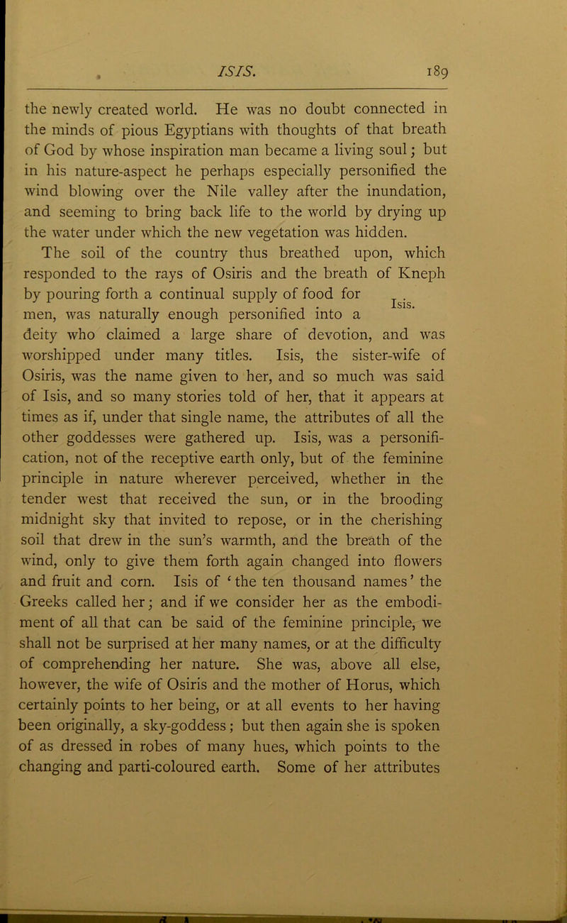 the newly created world. He was no doubt connected in the minds of pious Egyptians with thoughts of that breath of God by whose inspiration man became a living soul; but in his nature-aspect he perhaps especially personified the wind blowing over the Nile valley after the inundation, and seeming to bring back life to the world by drying up the water under which the new vegetation was hidden. The soil of the country thus breathed upon, which responded to the rays of Osiris and the breath of Kneph by pouring forth a continual supply of food for ^ . men, was naturally enough personified into a deity who claimed a large share of devotion, and was worshipped under many titles. Isis, the sister-wife of Osiris, was the name given to her, and so much was said of Isis, and so many stories told of her, that it appears at times as if, under that single name, the attributes of all the other goddesses were gathered up. Isis, was a personifi- cation, not of the receptive earth only, but of the feminine principle in nature wherever perceived, whether in the tender west that received the sun, or in the brooding midnight sky that invited to repose, or in the cherishing soil that drew in the sun’s warmth, and the breath of the wind, only to give them forth again changed into flowers and fruit and corn. Isis of £ the ten thousand names ’ the Greeks called her; and if we consider her as the embodi- ment of all that can be said of the feminine principle, we shall not be surprised at her many names, or at the difficulty of comprehending her nature. She was, above all else, however, the wife of Osiris and the mother of Horus, which certainly points to her being, or at all events to her having been originally, a sky-goddess; but then again she is spoken of as dressed in robes of many hues, which points to the changing and parti-coloured earth. Some of her attributes