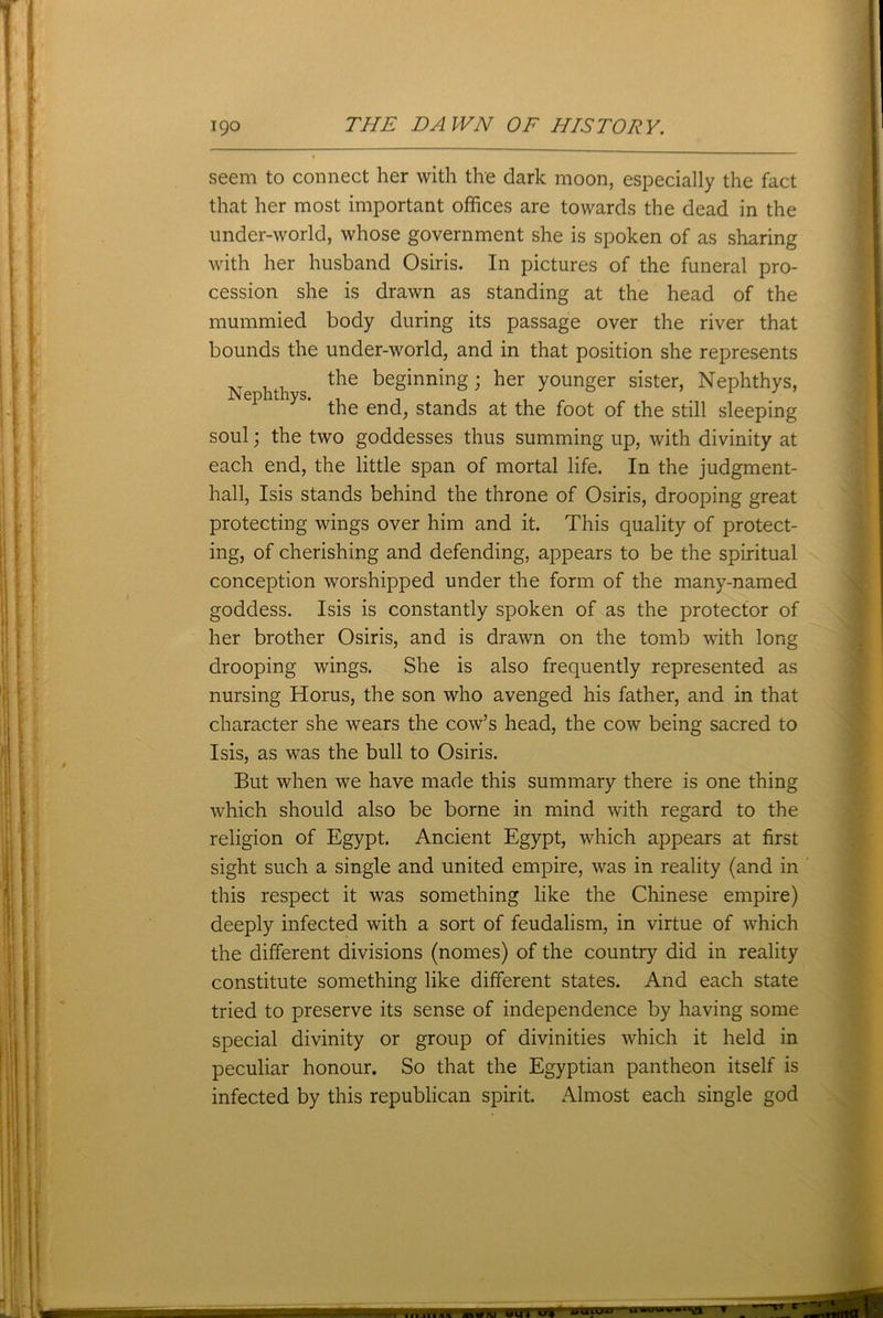 seem to connect her with the dark moon, especially the fact that her most important offices are towards the dead in the under-world, whose government she is spoken of as sharing with her husband Osiris. In pictures of the funeral pro- cession she is drawn as standing at the head of the mummied body during its passage over the river that bounds the under-world, and in that position she represents the beginning; her younger sister, Nephthys, Nephthys. , , . , „ x J the end, stands at the foot of the still sleeping soul; the two goddesses thus summing up, with divinity at each end, the little span of mortal life. In the judgment- hall, Isis stands behind the throne of Osiris, drooping great protecting wings over him and it. This quality of protect- ing, of cherishing and defending, appears to be the spiritual conception worshipped under the form of the many-named goddess. Isis is constantly spoken of as the protector of her brother Osiris, and is drawn on the tomb with long drooping wings. She is also frequently represented as nursing Horus, the son who avenged his father, and in that character she wears the cow’s head, the cow being sacred to Isis, as was the bull to Osiris. But when we have made this summary there is one thing which should also be borne in mind with regard to the religion of Egypt. Ancient Egypt, which appears at first sight such a single and united empire, was in reality (and in this respect it was something like the Chinese empire) deeply infected with a sort of feudalism, in virtue of which the different divisions (nomes) of the country did in reality constitute something like different states. And each state tried to preserve its sense of independence by having some special divinity or group of divinities which it held in peculiar honour. So that the Egyptian pantheon itself is infected by this republican spirit. Almost each single god