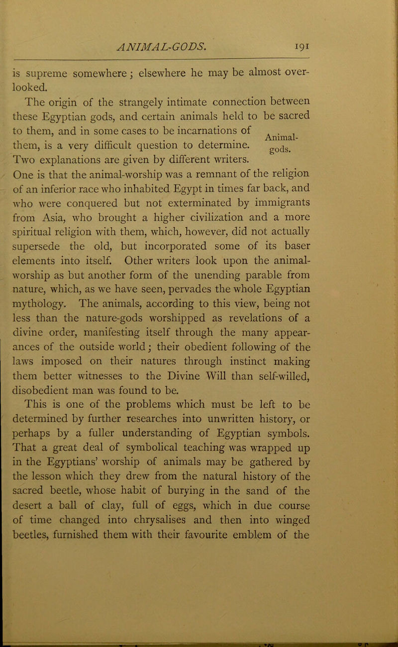 is supreme somewhere; elsewhere he may be almost over- looked. The origin of the strangely intimate connection between these Egyptian gods, and certain animals held to be sacred to them, and in some cases to be incarnations of . . . . Animal- them, is a very difficult question to determine. ^ods> Two explanations are given by different writers. One is that the animal-worship was a remnant of the religion of an inferior race who inhabited Egypt in times far back, and who were conquered but not exterminated by immigrants from Asia, who brought a higher civilization and a more spiritual religion with them, which, however, did not actually supersede the old, but incorporated some of its baser elements into itself. Other writers look upon the animal- worship as but another form of the unending parable from nature, which, as we have seen, pervades the whole Egyptian mythology. The animals, according to this view, being not less than the nature-gods worshipped as revelations of a divine order, manifesting itself through the many appear- ances of the outside world; their obedient following of the laws imposed on their natures through instinct making them better witnesses to the Divine Will than self-willed, disobedient man was found to be. This is one of the problems which must be left to be determined by further researches into unwritten history, or perhaps by a fuller understanding of Egyptian symbols. That a great deal of symbolical teaching was wrapped up in the Egyptians’ worship of animals may be gathered by the lesson which they drew from the natural history of the sacred beetle, whose habit of burying in the sand of the desert a ball of clay, full of eggs, which in due course of time changed into chrysalises and then into winged beetles, furnished them with their favourite emblem of the