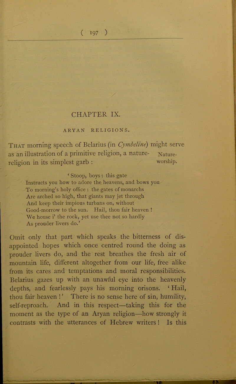 CHAPTER IX. ARYAN RELIGIONS. That morning speech of Belarius (in Cymbeline) might serve as an illustration of a primitive religion, a nature- Nature- religion in its simplest garb : worship. ‘ Stoop, boys : this gate Instructs you how to adore the heavens, and bows you To morning’s holy office : the gates of monarchs Are arched so high, that giants may jet through And keep their impious turbans on, without Good-morrow to the sun. Hail, thou fair heaven ! We house i’ the rock, yet use thee not so hardly As prouder livers do.’ Omit only that part which speaks the bitterness of dis- appointed hopes which once centred round the doing as prouder livers do, and the rest breathes the fresh air of mountain life, different altogether from our life, free alike from its cares and temptations and moral responsibilities. Belarius gazes up with an unawful eye into the heavenly depths, and fearlessly pays his morning orisons. ‘ Hail, thou fair heaven ! ’ There is no sense here of sin, humility, self-reproach. And in this respect—taking this for the moment as the type of an Aryan religion—how strongly it contrasts with the utterances of Hebrew writers! Is this