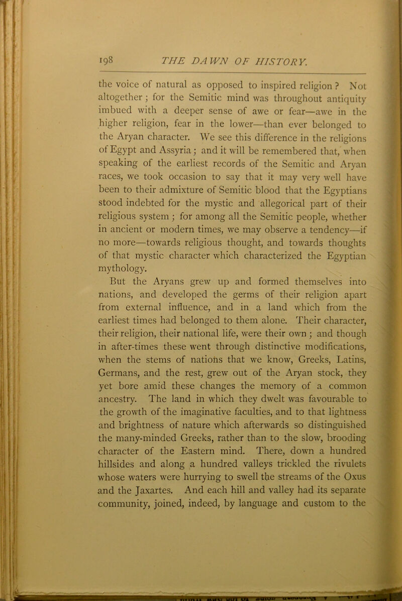 the voice of natural as opposed to inspired religion ? Not altogether; for the Semitic mind was throughout antiquity imbued with a deeper sense of awe or fear—awe in the higher religion, fear in the lower—than ever belonged to the Aryan character. We see this difference in the religions of Egypt and Assyria; and it will be remembered that, when speaking of the earliest records of the Semitic and Aryan races, we took occasion to say that it may very well have been to their admixture of Semitic blood that the Egyptians stood indebted for the mystic and allegorical part of their religious system; for among all the Semitic people, whether in ancient or modem times, we may observe a tendency—if no more—towards religious thought, and towards thoughts of that mystic character which characterized the Egyptian mythology. But the Aryans grew up and formed themselves into nations, and developed the germs of their religion apart from external influence, and in a land which from the earliest times had belonged to them alone. Their character, their religion, their national life, were their own ; and though in after-times these went through distinctive modifications, when the stems of nations that we know, Greeks, Latins, Germans, and the rest, grew out of the Aryan stock, they yet bore amid these changes the memory of a common ancestry. The land in which they dwelt was favourable to the growth of the imaginative faculties, and to that lightness and brightness of nature which afterwards so distinguished the many-minded Greeks, rather than to the slow, brooding character of the Eastern mind. There, down a hundred hillsides and along a hundred valleys trickled the rivulets whose waters were hurrying to swell the streams of the Oxus and the Jaxartes. And each hill and valley had its separate community, joined, indeed, by language and custom to the MUIU Will IT1 uwiumwiay Til 111 41