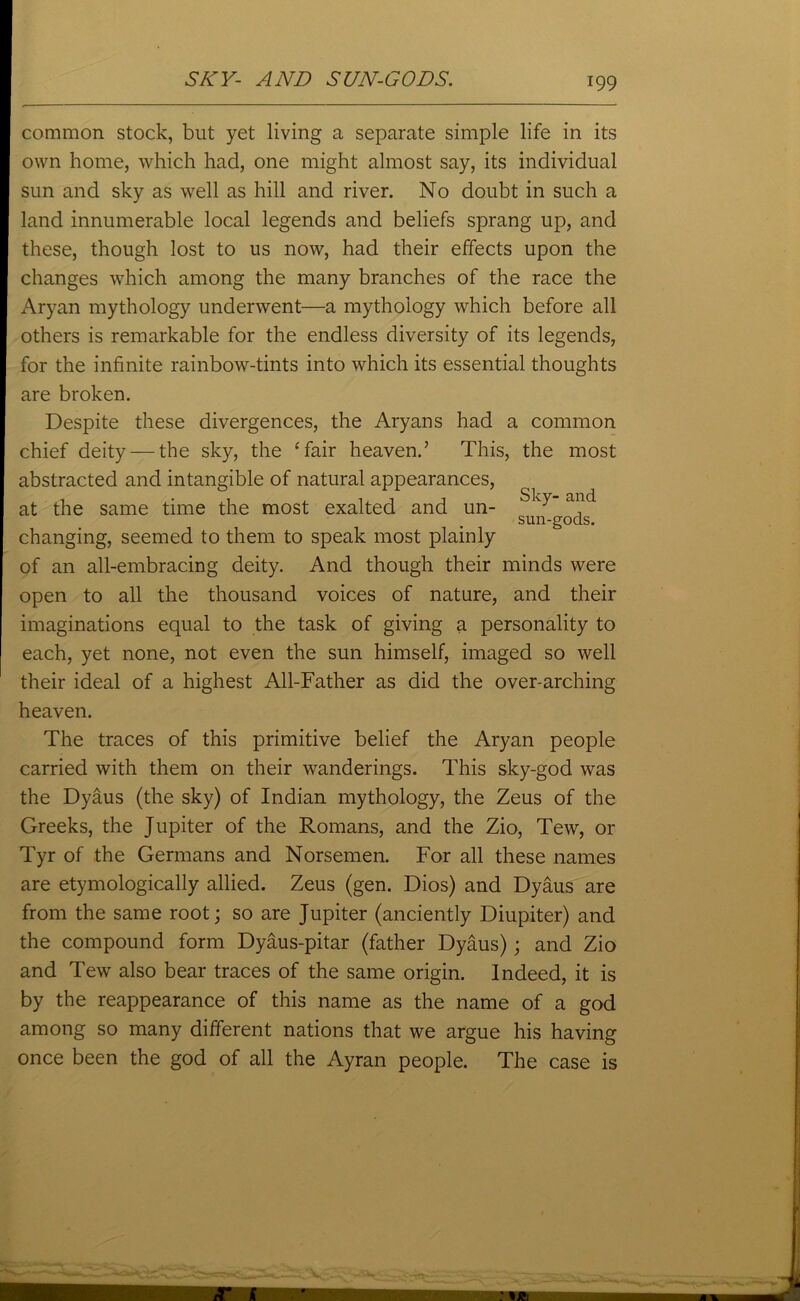 common stock, but yet living a separate simple life in its own home, which had, one might almost say, its individual sun and sky as well as hill and river. No doubt in such a land innumerable local legends and beliefs sprang up, and these, though lost to us now, had their effects upon the changes which among the many branches of the race the Aryan mythology underwent—a mythology which before all others is remarkable for the endless diversity of its legends, for the infinite rainbow-tints into which its essential thoughts are broken. Despite these divergences, the Aryans had a common chief deity — the sky, the ‘fair heaven.’ This, the most abstracted and intangible of natural appearances, at the same time the most exalted and un- Sky’ al.ld sun-gods. changing, seemed to them to speak most plainly of an all-embracing deity. And though their minds were open to all the thousand voices of nature, and their imaginations equal to the task of giving a personality to each, yet none, not even the sun himself, imaged so well their ideal of a highest All-Father as did the over-arching heaven. The traces of this primitive belief the Aryan people carried with them on their wanderings. This sky-god was the Dyaus (the sky) of Indian mythology, the Zeus of the Greeks, the Jupiter of the Romans, and the Zio, Tew, or Tyr of the Germans and Norsemen. For all these names are etymologically allied. Zeus (gen. Dios) and Dyaus are from the same root; so are Jupiter (anciently Diupiter) and the compound form Dyaus-pitar (father Dyaus); and Zio and Tew also bear traces of the same origin. Indeed, it is by the reappearance of this name as the name of a god among so many different nations that we argue his having once been the god of all the Ayran people. The case is
