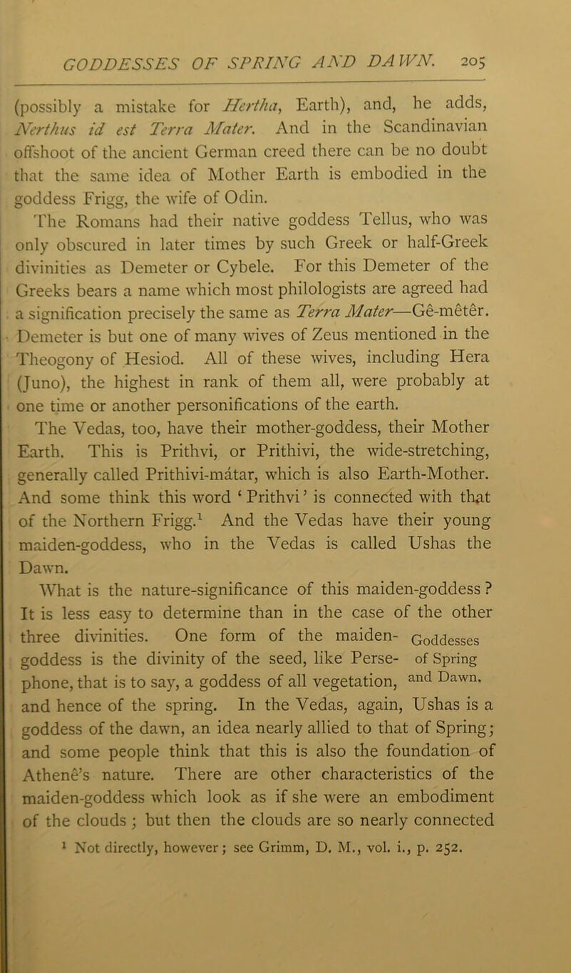 (possibly a mistake for Hertha, Earth), and, he adds, Nerthus id est Terra Mater. And in the Scandinavian offshoot of the ancient German creed there can be no doubt that the same idea of Mother Earth is embodied in the goddess Frigg, the wife of Odin. The Romans had their native goddess Tellus, who was only obscured in later times by such Greek or half-Greek divinities as Demeter or Cybele. For this Demeter of the Greeks bears a name which most philologists are agreed had a signification precisely the same as Terra Mater—Ge-meter. Demeter is but one of many wives of Zeus mentioned in the Theogony of Hesiod. All of these wives, including Hera (Juno), the highest in rank of them all, were probably at one time or another personifications of the earth. The Vedas, too, have their mother-goddess, their Mother Earth. This is Prithvi, or Prithivi, the wide-stretching, generally called Prithivi-matar, which is also Earth-Mother. And some think this word ‘ Prithvi’ is connected with that of the Northern Frigg.1 And the Vedas have their young maiden-goddess, who in the Vedas is called Ushas the Dawn. What is the nature-significance of this maiden-goddess ? It is less easy to determine than in the case of the other three divinities. One form of the maiden- Goddesses goddess is the divinity of the seed, like Perse- of Spring phone, that is to say, a goddess of all vegetation, and Dawn- and hence of the spring. In the Vedas, again, Ushas is a goddess of the dawn, an idea nearly allied to that of Spring; and some people think that this is also the foundation of Athene’s nature. There are other characteristics of the maiden-goddess which look as if she were an embodiment of the clouds; but then the clouds are so nearly connected 1 Not directly, however; see Grimm, D. M., vol. i., p. 252.