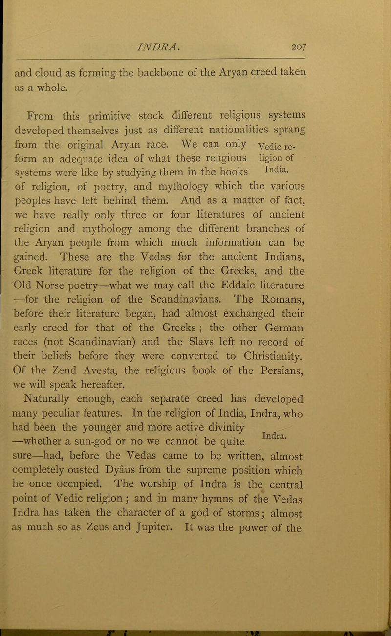 and cloud as forming the backbone of the Aryan creed taken as a whole. From this primitive stock different religious systems developed themselves just as different nationalities sprang from the original Aryan race. We can only yedic re- form an adequate idea of what these religious ligion of systems were like by studying them in the books India, of religion, of poetry, and mythology which the various peoples have left behind them. And as a matter of fact, we have really only three or four literatures of ancient religion and mythology among the different branches of the Aryan people from which much information can be gained. These are the Vedas for the ancient Indians, Greek literature for the religion of the Greeks, and the Old Norse poetry—what we may call the Eddaic literature —for the religion of the Scandinavians. The Romans, before their literature began, had almost exchanged their early creed for that of the Greeks ; the other German races (not Scandinavian) and the Slavs left no record of their beliefs before they were converted to Christianity. Of the Zend Avesta, the religious book of the Persians, we will speak hereafter. Naturally enough, each separate creed has developed many peculiar features. In the religion of India, Indra, who had been the younger and more active divinity —whether a sun-god or no we cannot be quite sure—had, before the Vedas came to be written, almost completely ousted Dyaus from the supreme position which he once occupied. The worship of Indra is the central point of Vedic religion; and in many hymns of the Vedas Indra has taken the character of a god of storms; almost as much so as Zeus and Jupiter. It was the power of the Indra.