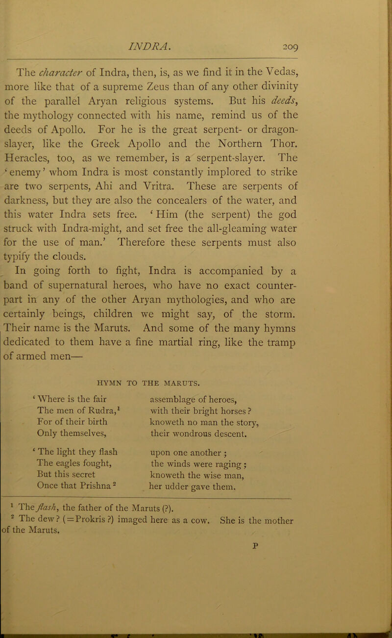 The character of Indra, then, is, as we find it in the Vedas, more like that of a supreme Zeus than of any other divinity of the parallel Aryan religious systems. But his deeds, the mythology connected with his name, remind us of the deeds of Apollo. For he is the great serpent- or dragon- slayer, like the Greek Apollo and the Northern Thor. Heracles, too, as we remember, is a serpent-slayer. The ‘enemy’ whom Indra is most constantly implored to strike are two serpents, Ahi and Vritra. These are serpents of darkness, but they are also the concealers of the water, and this water Indra sets free. ‘ Him (the serpent) the god struck with Indra-might, and set free the all-gleaming water for the use of man.’ Therefore these serpents must also typify the clouds. In going forth to fight, Indra is accompanied by a band of supernatural heroes, who have no exact counter- part in any of the other Aryan mythologies, and who are certainly beings, children we might say, of the storm. Their name is the Maruts. And some of the many hymns dedicated to them have a fine martial ring, like the tramp of armed men— HYMN TO THE MARUTS. { Where is the fair The men of Ruclra,1 For of their birth Only themselves, assemblage of heroes, with their bright horses ? knoweth no man the story, their wondrous descent. ‘ The light they flash The eagles fought, But this secret Once that Prishna2 upon one another ; the winds were raging ; knoweth the wise man, her udder gave them. 1 The flash, the father of the Maruts (?). 2 The dew? ( = Prokris ?) imaged here as a cow. She is the mother of the Maruts. P