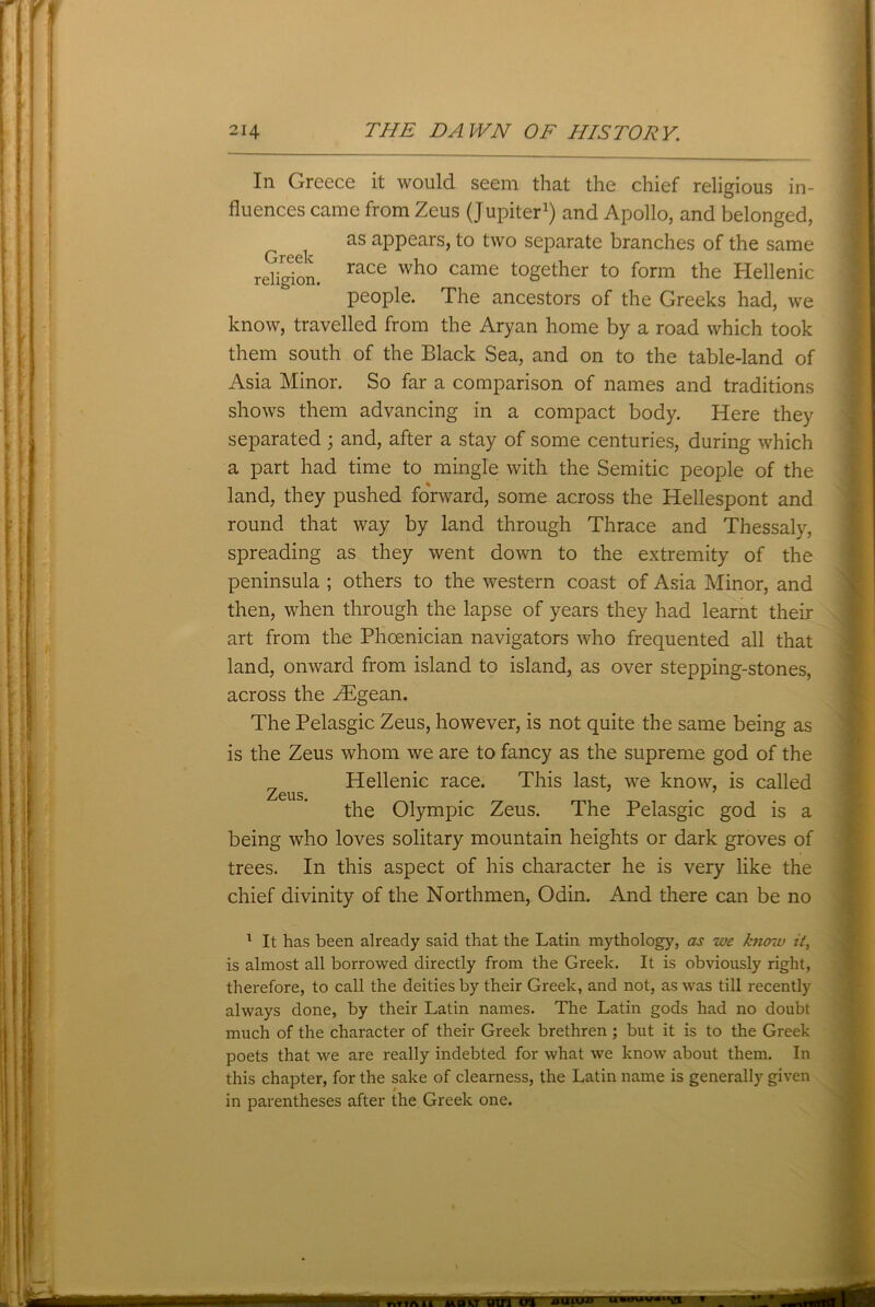 In Greece it would seem that the chief religious in- fluences came from Zeus (Jupiter1) and Apollo, and belonged, as appears, to two separate branches of the same religion. race who came together to form the Hellenic people. The ancestors of the Greeks had, we know, travelled from the Aryan home by a road which took them south of the Black Sea, and on to the table-land of Asia Minor. So far a comparison of names and traditions shows them advancing in a compact body. Here they separated ; and, after a stay of some centuries, during which a part had time to mingle with the Semitic people of the land, they pushed forward, some across the Hellespont and round that way by land through Thrace and Thessaly, spreading as they went down to the extremity of the peninsula ; others to the western coast of Asia Minor, and then, when through the lapse of years they had learnt their art from the Phoenician navigators who frequented all that land, onward from island to island, as over stepping-stones, across the ZEgean. The Pelasgic Zeus, however, is not quite the same being as is the Zeus whom we are to fancy as the supreme god of the „ Hellenic race. This last, we know, is called Zeus. the Olympic Zeus. The Pelasgic god is a being who loves solitary mountain heights or dark groves of trees. In this aspect of his character he is very like the chief divinity of the Northmen, Odin. And there can be no 1 It has been already said that the Latin mythology, as we Anozu it, is almost all borrowed directly from the Greek. It is obviously right, therefore, to call the deities by their Greek, and not, as was till recently always done, by their Latin names. The Latin gods had no doubt much of the character of their Greek brethren ; but it is to the Greek poets that we are really indebted for what we know about them. In this chapter, for the sake of clearness, the Latin name is generally given in parentheses after the Greek one. mm w«“a mm Tvriftil UAV om Ol •0UIUD-