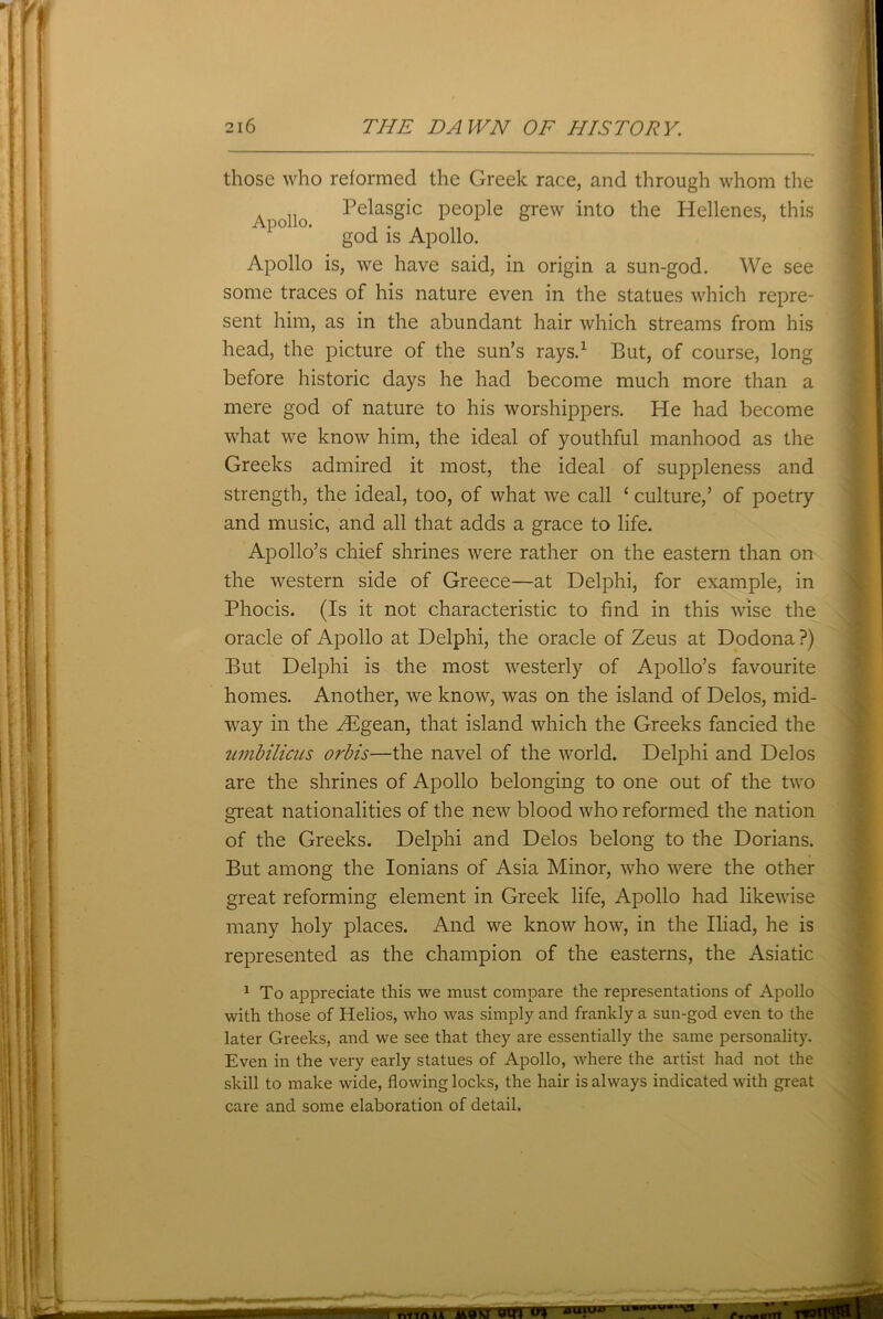 Apollo. those who reformed the Greek race, and through whom the Pelasgic people grew into the Hellenes, this god is Apollo. Apollo is, we have said, in origin a sun-god. We see some traces of his nature even in the statues which repre- sent him, as in the abundant hair which streams from his head, the picture of the sun’s rays.1 But, of course, long before historic days he had become much more than a mere god of nature to his worshippers. He had become what we know him, the ideal of youthful manhood as the Greeks admired it most, the ideal of suppleness and strength, the ideal, too, of what we call ‘ culture,’ of poetry and music, and all that adds a grace to life. Apollo’s chief shrines were rather on the eastern than on the western side of Greece—at Delphi, for example, in Phocis. (Is it not characteristic to find in this wise the oracle of Apollo at Delphi, the oracle of Zeus at Dodona?) But Delphi is the most westerly of Apollo’s favourite homes. Another, we know, was on the island of Delos, mid- way in the ZEgean, that island which the Greeks fancied the umbilicus orbis—the navel of the world. Delphi and Delos are the shrines of Apollo belonging to one out of the two great nationalities of the new blood who reformed the nation of the Greeks. Delphi and Delos belong to the Dorians. But among the Ionians of Asia Minor, who were the other great reforming element in Greek life, Apollo had likewise many holy places. And we know how, in the Iliad, he is represented as the champion of the easterns, the Asiatic 1 To appreciate this we must compare the representations of Apollo with those of Helios, who was simply and frankly a sun-god even to the later Greeks, and we see that they are essentially the same personality. Even in the very early statues of Apollo, where the artist had not the skill to make wide, flowing locks, the hair is always indicated with great care and some elaboration of detail. 1 rvrirtAA MOM W tfUiU-w u