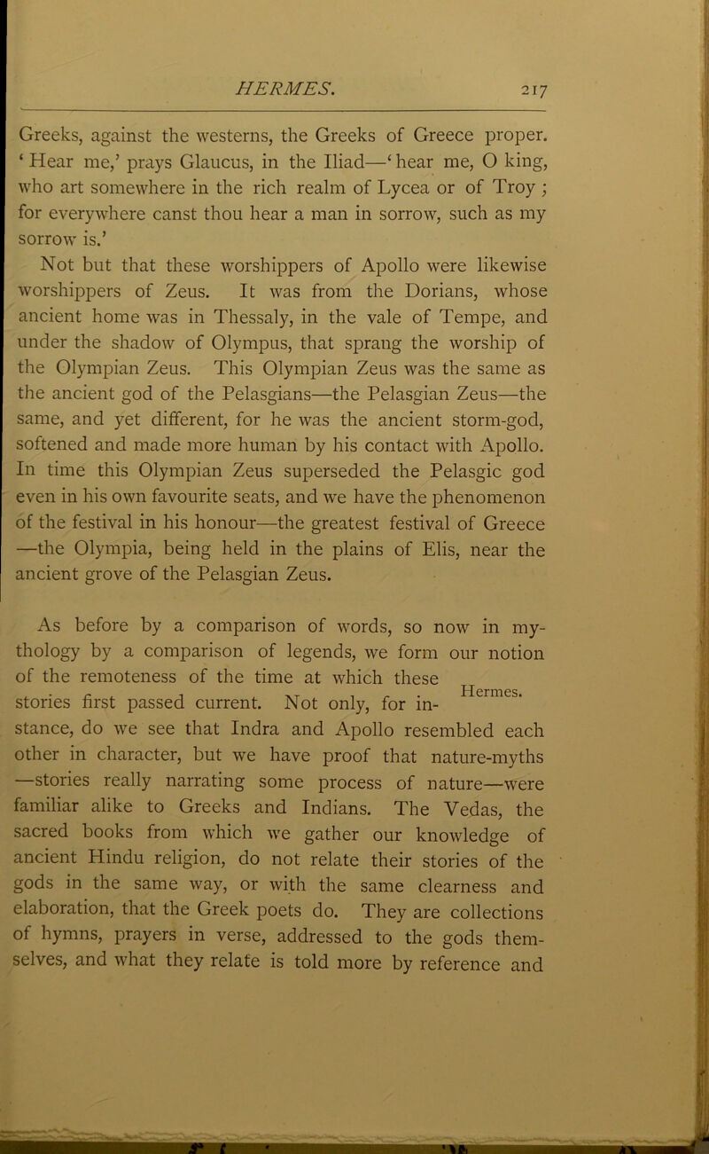 HERMES. Greeks, against the westerns, the Greeks of Greece proper. ‘ Hear me,’ prays Glaucus, in the Iliad—‘ hear me, 0 king, who art somewhere in the rich realm of Lycea or of Troy ; for everywhere canst thou hear a man in sorrow, such as my sorrow is.’ Not but that these worshippers of Apollo were likewise worshippers of Zeus. It was from the Dorians, whose ancient home was in Thessaly, in the vale of Tempe, and under the shadow of Olympus, that sprang the worship of the Olympian Zeus. This Olympian Zeus was the same as the ancient god of the Pelasgians—the Pelasgian Zeus—the same, and yet different, for he was the ancient storm-god, softened and made more human by his contact with Apollo. In time this Olympian Zeus superseded the Pelasgic god even in his own favourite seats, and we have the phenomenon of the festival in his honour—the greatest festival of Greece —the Olympia, being held in the plains of Elis, near the ancient grove of the Pelasgian Zeus. As before by a comparison of words, so now in my- thology by a comparison of legends, we form our notion of the remoteness of the time at which these stories first passed current. Not only, for in- stance, do we see that Indra and Apollo resembled each other in character, but we have proof that nature-myths —stories really narrating some process of nature—were familiar alike to Greeks and Indians. The Vedas, the sacred books from which we gather our knowledge of ancient Hindu religion, do not relate their stories of the gods in the same way, or with the same clearness and elaboration, that the Greek poets do. They are collections of hymns, prayers in verse, addressed to the gods them- selves, and what they relate is told more by reference and