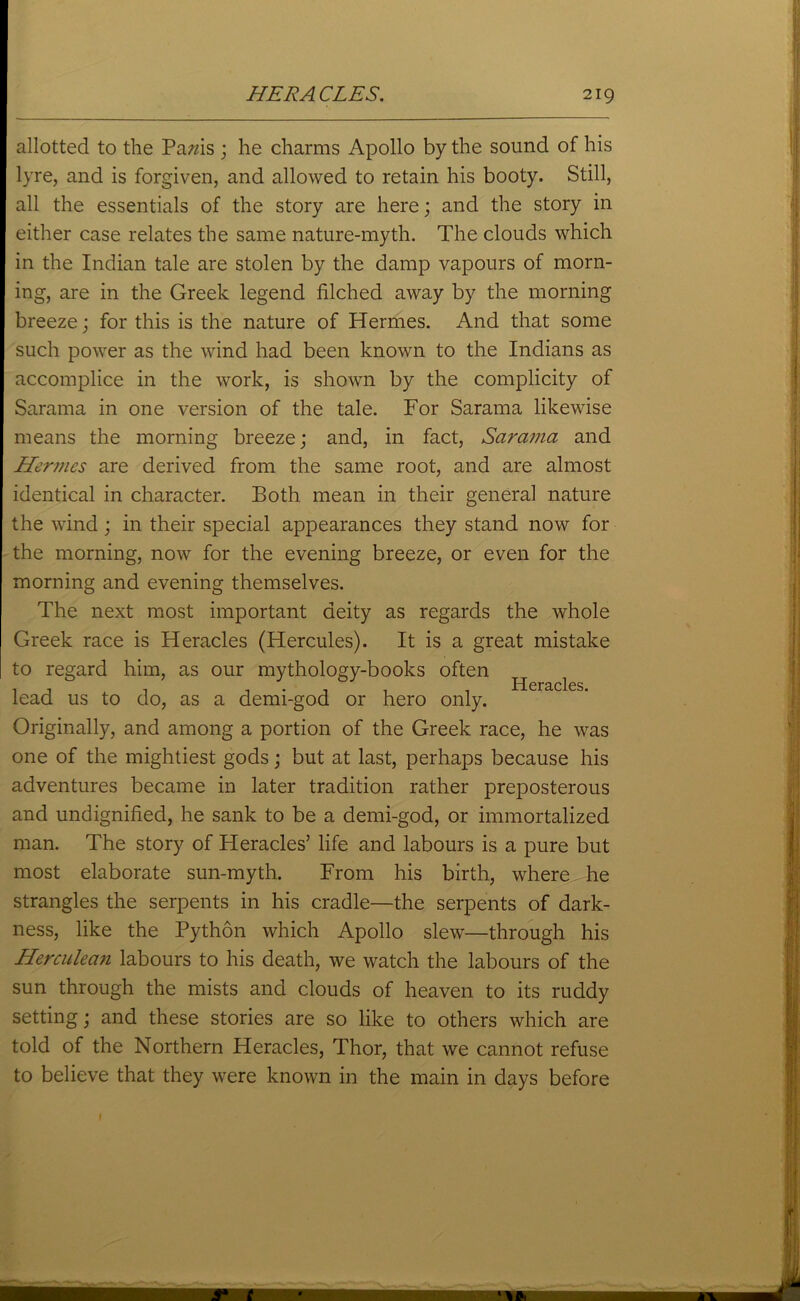 allotted to the Pams ; he charms Apollo by the sound of his lyre, and is forgiven, and allowed to retain his booty. Still, all the essentials of the story are here; and the story in either case relates the same nature-myth. The clouds which in the Indian tale are stolen by the damp vapours of morn- ing, are in the Greek legend filched away by the morning breeze; for this is the nature of Hermes. And that some such power as the wind had been known to the Indians as accomplice in the work, is shown by the complicity of Sarama in one version of the tale. For Sararna likewise means the morning breeze; and, in fact, Sarama and Hermes are derived from the same root, and are almost identical in character. Both mean in their general nature the wind; in their special appearances they stand now for the morning, now for the evening breeze, or even for the morning and evening themselves. The next most important deity as regards the whole Greek race is Heracles (Hercules). It is a great mistake to regard him, as our mythology-books often Heracles lead us to do, as a demi-god or hero only. Originally, and among a portion of the Greek race, he was one of the mightiest gods; but at last, perhaps because his adventures became in later tradition rather preposterous and undignified, he sank to be a demi-god, or immortalized man. The story of Heracles’ life and labours is a pure but most elaborate sun-myth. From his birth, where he strangles the serpents in his cradle—the serpents of dark- ness, like the Python which Apollo slew—through his Herculean labours to his death, we watch the labours of the sun through the mists and clouds of heaven to its ruddy setting; and these stories are so like to others which are told of the Northern Heracles, Thor, that we cannot refuse to believe that they were known in the main in days before