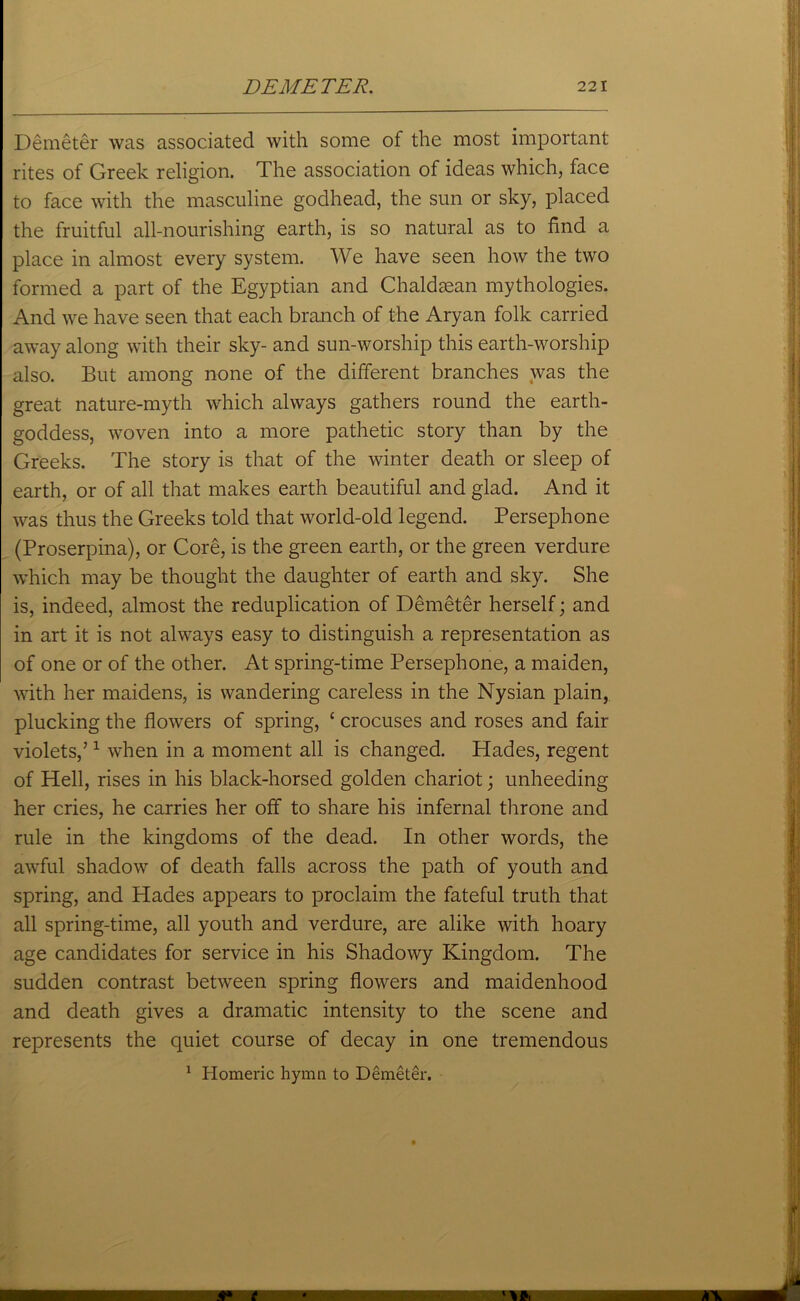 Demeter was associated with some of the most important rites of Greek religion. The association of ideas which, face to face with the masculine godhead, the sun or sky, placed the fruitful all-nourishing earth, is so natural as to find a place in almost every system. We have seen how the two formed a part of the Egyptian and Chaldsean mythologies. And we have seen that each branch of the Aryan folk carried away along with their sky- and sun-worship this earth-worship also. But among none of the different branches was the great nature-myth which always gathers round the earth- goddess, woven into a more pathetic story than by the Greeks. The story is that of the winter death or sleep of earth, or of all that makes earth beautiful and glad. And it was thus the Greeks told that world-old legend. Persephone (Proserpina), or Core, is the green earth, or the green verdure which may be thought the daughter of earth and sky. She is, indeed, almost the reduplication of Demeter herself; and in art it is not always easy to distinguish a representation as of one or of the other. At spring-time Persephone, a maiden, with her maidens, is wandering careless in the Nysian plain, plucking the flowers of spring, c crocuses and roses and fair violets,’1 when in a moment all is changed. Hades, regent of Hell, rises in his black-horsed golden chariot; unheeding her cries, he carries her off to share his infernal throne and rule in the kingdoms of the dead. In other words, the awful shadow of death falls across the path of youth and spring, and Hades appears to proclaim the fateful truth that all spring-time, all youth and verdure, are alike with hoary age candidates for service in his Shadowy Kingdom. The sudden contrast between spring flowers and maidenhood and death gives a dramatic intensity to the scene and represents the quiet course of decay in one tremendous 1 Homeric hymn to Demeter.