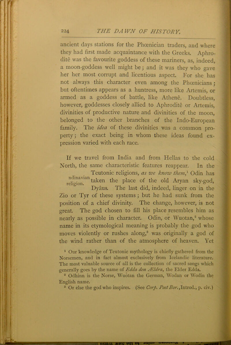 ancient days stations for the Phoenician traders, and where they had first made acquaintance with the Greeks. Aphro- dite was the favourite goddess of these mariners, as, indeed, a moon-goddess well might be; and it was they who gave her her most corrupt and licentious aspect. For she has not always this character even among the Phoenicians; but oftentimes appears as a huntress, more like Artemis, or armed as a goddess of battle, like Athene. Doubtless, however, goddesses closely allied to Aphrodite or Artemis, divinities of productive nature and divinities of the moon, belonged to the other branches of the Indo-European family. The idea of these divinities was a common pro- perty; the exact being in whom these ideas found ex- pression varied with each race. If we travel from India and from Hellas to the cold North, the same characteristic features reappear. In the Teutonic religions, as we know them? Odin has reHgbnian ta^en P^ace °f the old Aryan sky-god, Dyaus. The last did, indeed, linger on in the Zio or Tyr of these systems ; but he had sunk from the position of a chief divinity. The change, however, is not great. The god chosen to fill his place resembles him as nearly as possible in character. Odin, or Wuotan,2 whose name in its etymological meaning is probably the god who moves violently or rushes along,3 was originally a god of the wind rather than of the atmosphere of heaven. Yet 1 Our knowledge of Teutonic mythology is chiefly gathered from the Norsemen, and in fact almost exclusively from Icelandic literature. The most valuable source of all is the collection of sacred songs which generally goes by the name of Edda den YEldra, the Elder Edda. 2 Odhinn is the Norse, Wuotan the German, Wodan or Wodin the English name. 3 Or else the god who inspires. (See Corp. Poet Bor., Introd., p. civ.) ■a Muuummwnua me