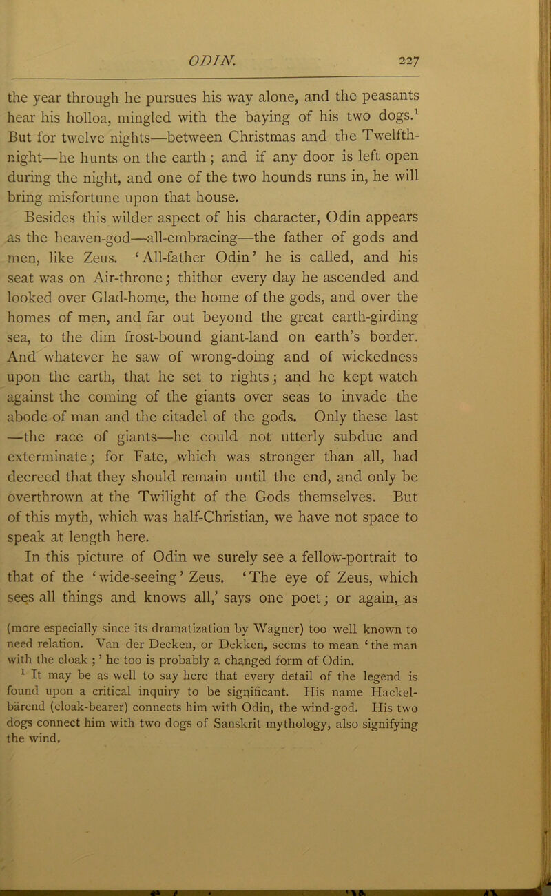 the year through he pursues his way alone, and the peasants hear his holloa, mingled with the baying of his two dogs.1 But for twelve nights—between Christmas and the Twelfth- night—he hunts on the earth ; and if any door is left open during the night, and one of the two hounds runs in, he will bring misfortune upon that house. Besides this wilder aspect of his character, Odin appears as the heaven-god—all-embracing—the father of gods and men, like Zeus. 'All-father Odin’ he is called, and his seat was on Air-throne; thither every day he ascended and looked over Glad-home, the home of the gods, and over the homes of men, and far out beyond the great earth-girding sea, to the dim frost-bound giant-land on earth’s border. And whatever he saw of wrong-doing and of wickedness upon the earth, that he set to rights; and he kept watch against the coming of the giants over seas to invade the abode of man and the citadel of the gods. Only these last —the race of giants—he could not utterly subdue and exterminate; for Fate, which was stronger than all, had decreed that they should remain until the end, and only be overthrown at the Twilight of the Gods themselves. But of this myth, which was half-Christian, we have not space to speak at length here. In this picture of Odin we surely see a fellow-portrait to that of the 'wide-seeing’ Zeus. ‘The eye of Zeus, which sees all things and knows all,’ says one poet; or again, as (more especially since its dramatization by Wagner) too well known to need relation. Van der Decken, or Dekken, seems to mean ‘the man with the cloak ; ’ he too is probably a changed form of Odin. 1 It may be as well to say here that every detail of the legend is found upon a critical inquiry to be significant. His name Hackel- barend (cloak-bearer) connects him with Odin, the wind-god. His two dogs connect him with two dogs of Sanskrit mythology, also signifying the wind.