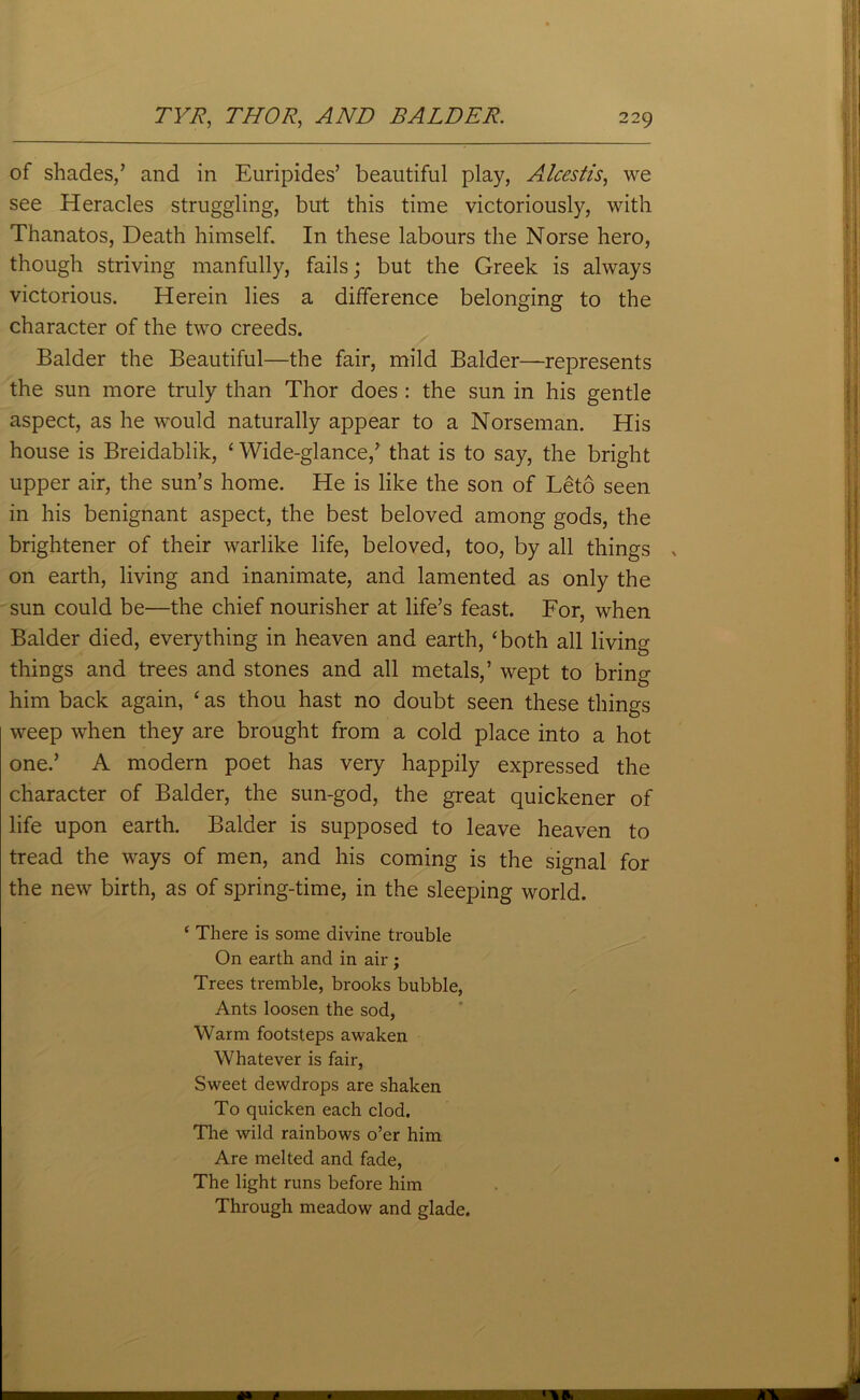 of shades,’ and in Euripides’ beautiful play, Alcestis, we see Heracles struggling, but this time victoriously, with Thanatos, Death himself. In these labours the Norse hero, though striving manfully, fails; but the Greek is always victorious. Herein lies a difference belonging to the character of the two creeds. Balder the Beautiful—the fair, mild Balder—represents the sun more truly than Thor does : the sun in his gentle aspect, as he would naturally appear to a Norseman. His house is Breidablik, ‘ Wide-glance,’ that is to say, the bright upper air, the sun’s home. He is like the son of Leto seen in his benignant aspect, the best beloved among gods, the brightener of their warlike life, beloved, too, by all things > on earth, living and inanimate, and lamented as only the sun could be—the chief nourisher at life’s feast. For, when Balder died, everything in heaven and earth, ‘both all living things and trees and stones and all metals,’ wept to bring him back again, ‘ as thou hast no doubt seen these things weep when they are brought from a cold place into a hot one.’ A modern poet has very happily expressed the character of Balder, the sun-god, the great quickener of life upon earth. Balder is supposed to leave heaven to tread the ways of men, and his coming is the signal for the new birth, as of spring-time, in the sleeping world. ‘ There is some divine trouble On earth and in air ; Trees tremble, brooks bubble, Ants loosen the sod, Warm footsteps awaken Whatever is fair, Sweet dewdrops are shaken To quicken each clod. The wild rainbows o’er him Are melted and fade, The light runs before him Through meadow and glade.