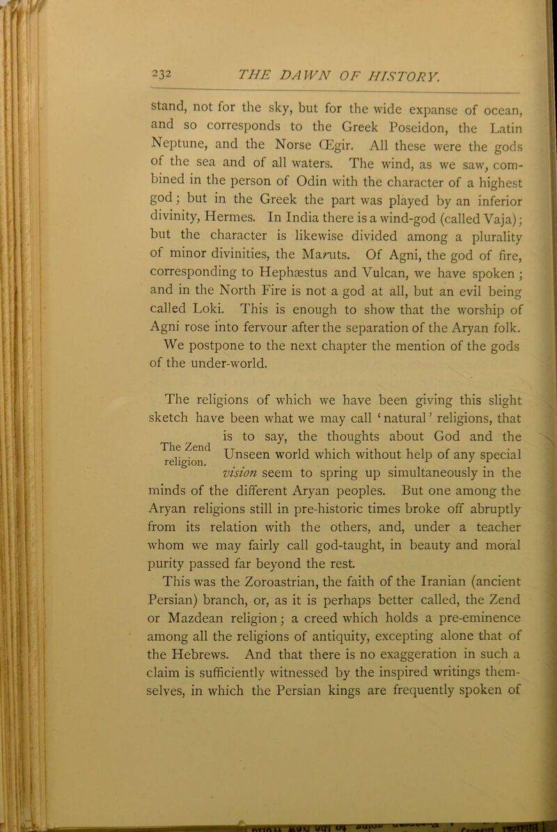 stand, not for the sky, but for the wide expanse of ocean, and so corresponds to the Greek Poseidon, the Latin Neptune, and the Norse CEgir. All these were the gods of the sea and of all waters. The wind, as we saw, com- bined in the person of Odin with the character of a highest god; but in the Greek the part was played by an inferior divinity, Hermes. In India there is a wind-god (called Vaja); but the character is likewise divided among a plurality of minor divinities, the Mamts. Of Agni, the god of fire, corresponding to Hephaestus and Vulcan, we have spoken ; and in the North Fire is not a god at all, but an evil being called Loki. This is enough to show that the worship of Agni rose into fervour after the separation of the Aryan folk. We postpone to the next chapter the mention of the gods of the under-world. The Zend religion. The religions of which we have been giving this slight sketch have been what we may call £ natural ’ religions, that is to say, the thoughts about God and the Unseen world which without help of any special visio?i seem to spring up simultaneously in the minds of the different Aryan peoples. But one among the Aryan religions still in pre-historic times broke off abruptly from its relation with the others, and, under a teacher whom we may fairly call god-taught, in beauty and moral purity passed far beyond the rest. This was the Zoroastrian, the faith of the Iranian (ancient Persian) branch, or, as it is perhaps better called, the Zend or Mazdean religion; a creed which holds a pre-eminence among all the religions of antiquity, excepting alone that of the Hebrews. And that there is no exaggeration in such a claim is sufficiently witnessed by the inspired writings them- selves, in which the Persian kings are frequently spoken of