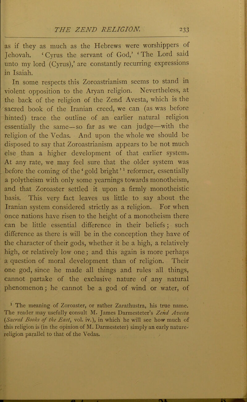 as if they as much as the Hebrews were worshippers of Jehovah. ‘ Cyrus the servant of God/ ‘ The Lord said unto my lord (Cyrus)/ are constantly recurring expressions in Isaiah. In some respects this Zoroastrianism seems to stand in violent opposition to the Aryan religion. Nevertheless, at the back of the religion of the Zend Avesta, which is the sacred book of the Iranian creed, we can (as was before hinted) trace the outline of an earlier natural religion essentially the same—so far as we can judge—with the religion of the Vedas. And upon the whole we should be disposed to say that Zoroastrianism appears to be not much else than a higher development of that earlier system. At any rate, we may feel sure that the older system was before the coming of the‘gold bright’1 reformer, essentially a polytheism with only some yearnings towards monotheism, and that Zoroaster settled it upon a firmly monotheistic basis. This very fact leaves us little to say about the Iranian system considered strictly as a religion. For when once nations have risen to the height of a monotheism there can be little essential difference in their beliefs; such difference as there is will be in the conception they have of the character of their gods, whether it be a high, a relatively high, or relatively low one; and this again is more perhaps a question of moral development than of religion. Their one god, since he made all things and rules all things, cannot partake of the exclusive nature of any natural phenomenon; he cannot be a god of wind or water, of 1 The meaning of Zoroaster, or rather Zarathustra, his true name. The reader may usefully consult M. James Darmesteter’s Zend Avesta (,Sacred Books of the East, vol. iv.), in which he will see how much of this religion is (in the opinion of M. Darmesteter) simply an early nature- religion parallel to that of the Vedas.