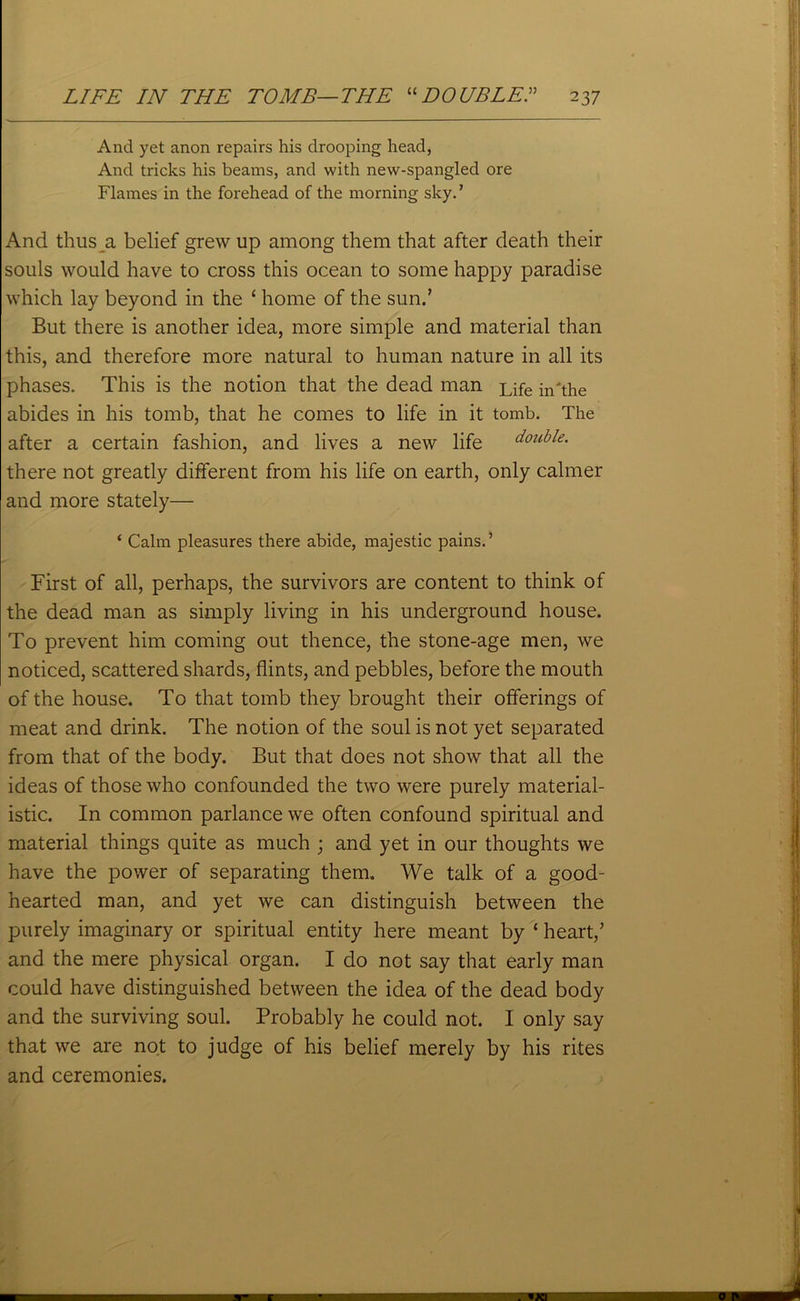 And yet anon repairs his drooping head, And tricks his beams, and with new-spangled ore Flames in the forehead of the morning sky. ’ And thus a belief grew up among them that after death their souls would have to cross this ocean to some happy paradise which lay beyond in the ‘ home of the sun.’ But there is another idea, more simple and material than this, and therefore more natural to human nature in all its phases. This is the notion that the dead man Life in the abides in his tomb, that he comes to life in it tomb. The after a certain fashion, and lives a new life double. there not greatly different from his life on earth, only calmer and more stately— ‘ Calm pleasures there abide, majestic pains.’ First of all, perhaps, the survivors are content to think of the dead man as simply living in his underground house. To prevent him coming out thence, the stone-age men, we noticed, scattered shards, flints, and pebbles, before the mouth of the house. To that tomb they brought their offerings of meat and drink. The notion of the soul is not yet separated from that of the body. But that does not show that all the ideas of those who confounded the two were purely material- istic. In common parlance we often confound spiritual and material things quite as much ; and yet in our thoughts we have the power of separating them. We talk of a good- hearted man, and yet we can distinguish between the purely imaginary or spiritual entity here meant by * heart/ and the mere physical organ. I do not say that early man could have distinguished between the idea of the dead body and the surviving soul. Probably he could not. I only say that we are not to judge of his belief merely by his rites and ceremonies.
