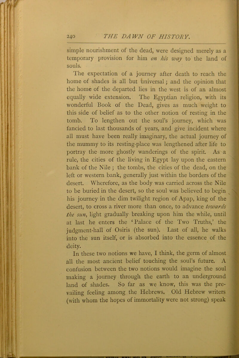 simple nourishment of the dead, were designed merely as a temporary provision for him on his way to the land of souls. The expectation of a journey after death to reach the home of shades is all but universal; and the opinion that the home of the departed lies in the west is of an almost equally wide extension. The Egyptian religion, with its wonderful Book of the Dead, gives as much weight to this side of belief as to the other notion of resting in the tomb. To lengthen out the soul’s journey, which was fancied to last thousands of years, and give incident where all must have been really imaginary, the actual journey of the mummy to its resting-place was lengthened after life to portray the more ghostly wanderings of the spirit. As a rule, the cities of the living in Egypt lay upon the eastern bank of the Nile ; the tombs, the cities of the dead, on the left or western bank, generally just within the borders of the desert. Wherefore, as the body was carried across the Nile to be buried in the desert, so the soul was believed to begin his journey in the dim twilight region of Apap, king of the desert, to cross a river more than once, to advance towards the sun, light gradually breaking upon him the while, until at last he enters the ‘ Palace of the Two Truths,’ the judgment-hall of Osiris (the sun). Last of all, he walks into the sun itself, or is absorbed into the essence of the deity. In these two notions we have, I think, the germ of almost all the most ancient belief touching the soul’s future. A confusion between the two notions would imagine the soul making a journey through the earth to an underground land of shades. So far as we know, this was the pre- vailing feeling among the Hebrews. Old Hebrew writers (with whom the hopes of immortality were not strong) speak