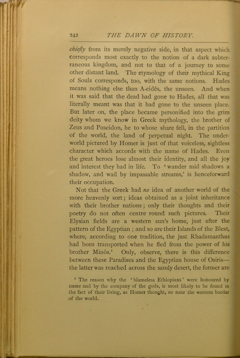 chiefly from its merely negative side, in that aspect which corresponds most exactly to the notion of a dark subter- raneous kingdom, and not to that of a journey to some other distant land. The etymology of their mythical King of Souls corresponds, too, with the same notions. Hades means nothing else than A-eides, the unseen. And when it was said that the dead had gone to Hades, all that was literally meant was that it had gone to the unseen place. But later on, the place became personified into the grim deity whom we know in Greek mythology, the brother of Zeus and Poseidon, he to whose share fell, in the partition of the world, the land of perpetual night. The under- world pictured by Homer is just of that voiceless, sightless character which accords with the name of Hades. Even the great heroes lose almost their identity, and all the joy and interest they had in life. To ‘ wander mid shadows a shadow, and wail by impassable streams,’ is henceforward their occupation. Not that the Greek had no idea of another world of the more heavenly sort; ideas obtained as a joint inheritance with their brother nations; only their thoughts and their poetry do not often centre round such pictures. Their Elysian fields are a western sun’s home, just after the pattern of the Egyptian ; and so are their Islands of the Blest, where, according to one tradition, the just Rhadamanthus had been transported when he fled from the power of his brother Minos.1 Only, observe, there is this difference between these Paradises and the Egyptian house of Osiris— the latter was reached across the sandy desert, the former are 1 The reason why the ‘ blameless Ethiopians ’ were honoured by name and by the company of the gods, is most likely to be found in the fact of their living, as Homer thought, so near the western border of the world.