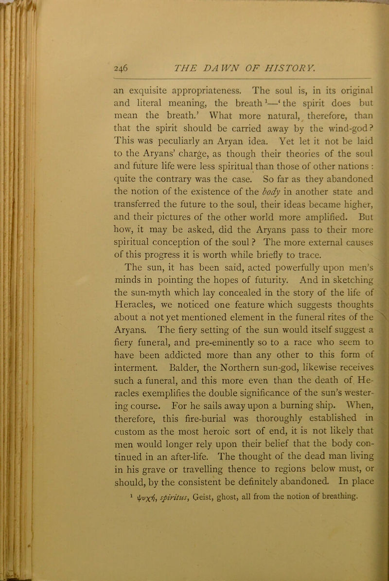 an exquisite appropriateness. The soul is, in its original and literal meaning, the breath1—‘ the spirit does but mean the breath.’ What more natural, therefore, than that the spirit should be carried away by the wind-god? This was peculiarly an Aryan idea. Yet let it riot be laid to the Aryans’ charge, as though their theories of the soul and future life were less spiritual than those of other nations : quite the contrary was the case. So far as they abandoned the notion of the existence of the body in another state and transferred the future to the soul, their ideas became higher, and their pictures of the other world more amplified. But how, it may be asked, did the Aryans pass to their more spiritual conception of the soul ? The more external causes of this progress it is worth while briefly to trace. The sun, it has been said, acted powerfully upon men’s minds in pointing the hopes of futurity. And in sketching the sun-myth which lay concealed in the story of the life of Heracles, we noticed one feature which suggests thoughts about a not yet mentioned element in the funeral rites of the Aryans. The fiery setting of the sun would itself suggest a fiery funeral, and pre-eminently so to a race who seem to have been addicted more than any other to this form of interment. Balder, the Northern sun-god, likewise receives such a funeral, and this more even than the death of. He- racles exemplifies the double significance of the sun’s wester- ing course. For he sails away upon a burning ship. When, therefore, this fire-burial was thoroughly established in custom as the most heroic sort of end, it is not likely that men would longer rely upon their belief that the body con- tinued in an after-life. The thought of the dead man living in his grave or travelling thence to regions below must, or should, by the consistent be definitely abandoned. In place 1 if/vxi?, spiritus, Geist, ghost, all from the notion of breathing.