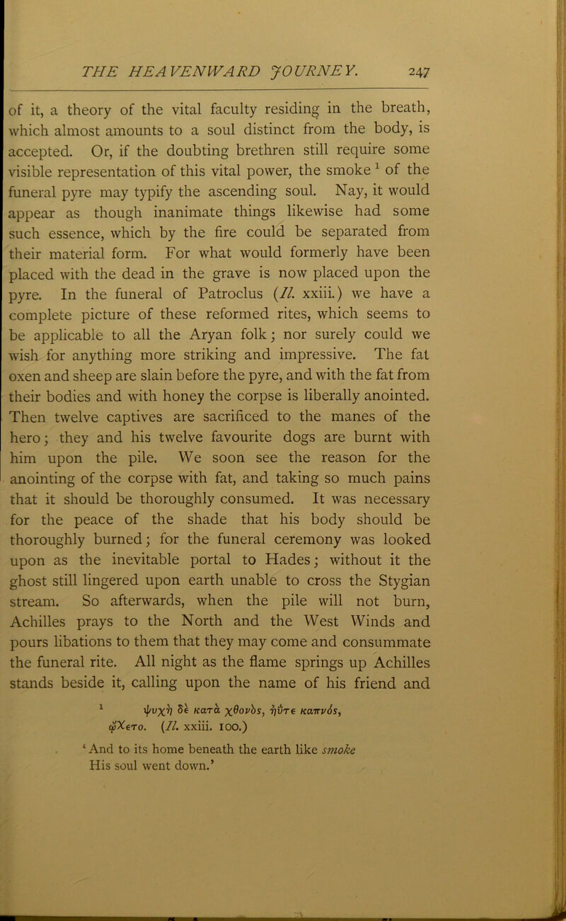 of it, a theory of the vital faculty residing in the breath, which almost amounts to a soul distinct from the body, is accepted. Or, if the doubting brethren still require some visible representation of this vital power, the smoke 1 of the funeral pyre may typify the ascending soul. Nay, it would appear as though inanimate things likewise had some such essence, which by the fire could be separated from their material form. For what would formerly have been placed with the dead in the grave is now placed upon the pyre. In the funeral of Patroclus (II. xxiii.) we have a complete picture of these reformed rites, which seems to be applicable to all the Aryan folk; nor surely could we wish for anything more striking and impressive. The fat oxen and sheep are slain before the pyre, and with the fat from their bodies and with honey the corpse is liberally anointed. Then twelve captives are sacrificed to the manes of the hero; they and his twelve favourite dogs are burnt with him upon the pile. We soon see the reason for the anointing of the corpse with fat, and taking so much pains that it should be thoroughly consumed. It was necessary for the peace of the shade that his body should be thoroughly burned; for the funeral ceremony was looked upon as the inevitable portal to Hades; without it the ghost still lingered upon earth unable to cross the Stygian stream. So afterwards, when the pile will not burn, Achilles prays to the North and the West Winds and pours libations to them that they may come and consummate the funeral rite. All night as the flame springs up Achilles stands beside it, calling upon the name of his friend and 1 ^ Kara xdovbs, t]'vt€ Kairubs, wXero. (//. xxiii. 100.) ‘ And to its home beneath the earth like smoke His soul went down.’