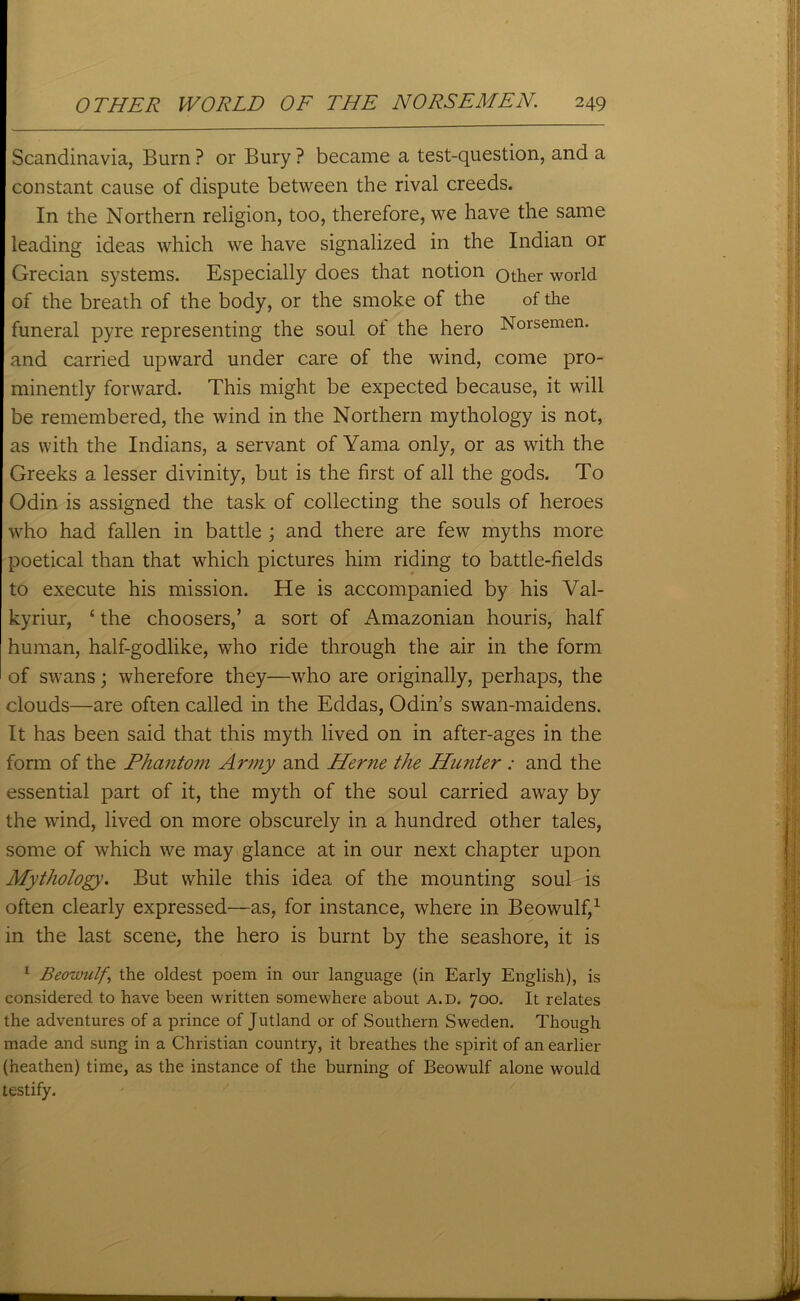 Scandinavia, Burn ? or Bury ? became a test-question, and a constant cause of dispute between the rival creeds. In the Northern religion, too, therefore, we have the same leading ideas which we have signalized in the Indian or Grecian systems. Especially does that notion other world of the breath of the body, or the smoke of the of the funeral pyre representing the soul of the hero Norsemen, and carried upward under care of the wind, come pro- minently forward. This might be expected because, it will be remembered, the wind in the Northern mythology is not, as with the Indians, a servant of Yarna only, or as with the Greeks a lesser divinity, but is the first of all the gods. To Odin is assigned the task of collecting the souls of heroes who had fallen in battle ; and there are few myths more poetical than that which pictures him riding to battle-fields to execute his mission. He is accompanied by his Val- kyriur, £ the choosers,’ a sort of Amazonian houris, half human, half-godlike, who ride through the air in the form of swans; wherefore they—who are originally, perhaps, the clouds—are often called in the Eddas, Odin’s swan-maidens. It has been said that this myth lived on in after-ages in the form of the Phantom Army and Herne the Hunter : and the essential part of it, the myth of the soul carried away by the wind, lived on more obscurely in a hundred other tales, some of which we may glance at in our next chapter upon Mythology. But while this idea of the mounting soul is often clearly expressed—as, for instance, where in Beowulf,1 in the last scene, the hero is burnt by the seashore, it is 1 Beowulf\ the oldest poem in our language (in Early English), is considered to have been written somewhere about A.D. 700. It relates the adventures of a prince of Jutland or of Southern Sweden. Though made and sung in a Christian country, it breathes the spirit of an earlier (heathen) time, as the instance of the burning of Beowulf alone would testify.