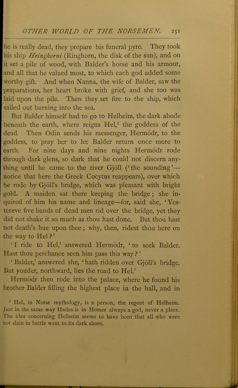 he is really dead, they prepare his funeral pyre. They took his ship Hringhorni (Ringhorn, the disk of the sun), and on it set a pile of wood, with Balder’s horse and his armour, and all that he valued most, to which each god added some worthy gift. And when Nanna, the wife of Balder, saw the preparations, her heart broke with grief, and she too was laid upon the pile. Then they set fire to the ship, which sailed out burning into the sea. But Balder himself had to go to Helheim, the dark abode beneath the earth, where reigns Hel,1 the goddess of the dead. Then Odin sends his messenger, Hermddr, to the goddess, to pray her to let Balder return once more to earth. For nine days and nine nights Hermodr rode through dark glens, so dark that he could not discern any- thing until he came to the river Gjoll (‘the sounding’— notice that here the Greek Cocytus reappears), over which he rode by Gjoil’s bridge, which was pleasant with bright gold. A maiden sat there keeping the bridge; she in- quired of him his name and lineage—for, said she, ‘Yes- tereve five bands of dead men rid over the bridge, yet they did not shake it so much as thou hast done. But thou hast not death’s hue upon thee; why, then, ridest thou here on the way to Hel ? ’ * I ride to Hel,’ answered Hermodr, ‘ to seek Balder. Hast thou perchance seen him pass this way ? ’ ‘Balder,’ answered she, ‘hath ridden over Gj oil’s bridge. But yonder, northward, lies the road to Hel.’ Hermodr then rode into the palace, where he found his brother Balder filling the highest place in the hall, and in 1 Hel, in Norse mythology, is a person, the regent of Helheim. Just in the same way Hades is in Homer always a god, never a place. The idea concerning Helheim seems to have been that all who were not slain in battle went to its dark shore.