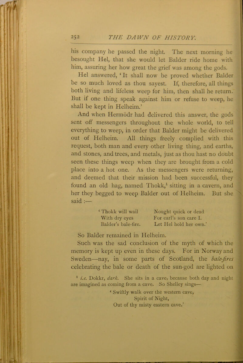 his company he passed the night. The next morning he besought Hel, that she would let Balder ride home with him, assuring her how great the grief was among the gods. Hel answered, ‘ It shall now be proved whether Balder be so much loved as thou sayest. If, therefore, all things both living and lifeless weep for him, then shall he return. But if one thing speak against him or refuse to weep, he shall be kept in Helheim.’ And when Hermodr had delivered this answer, the gods sent off messengers throughout the whole world, to tell everything to weep, in order that Balder might be delivered out of Helheim. All things freely complied with this request, both man and every other living thing, and earths, and stones, and trees, and metals, just as thou hast no doubt seen these things weep when they are brought from a cold place into a hot one. As the messengers were returning, and deemed that their mission had been successful, they found an old hag, named Thokk,1 sitting in a cavern, and her they begged to weep Balder out of Helheim. But she said :— ‘ Thokk will wail Nought quick or dead With dry eyes For carl’s son care I. Balder’s bale-fire. Let Hel hold her own.’ So Balder remained in Helheim. Such was the sad conclusion of the myth of which the memory is kept up even in these days. For in Norway and Sweden—nay, in some parts of Scotland, the bale-fires celebrating the bale or death of the sun-god are lighted on 1 i.e. Dokkr, dark. She sits in a cave, because both day and night are imagined as coming from a cave. So Shelley sings— ‘ Swiftly walk over the western cave, Spirit of Night, Out of thy misty eastern cave.’