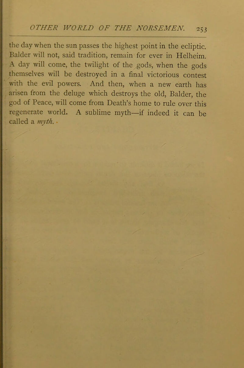 the day when the sun passes the highest point in the ecliptic. Balder will not, said tradition, remain for ever in Helheim. A day will come, the twilight of the gods, when the gods themselves will be destroyed in a final victorious contest with the evil powers. And then, when a new earth has arisen from the deluge which destroys the old, Balder, the god of Peace, will come from Death’s home to rule over this regenerate world. A sublime myth—if indeed it can be called a myth. •