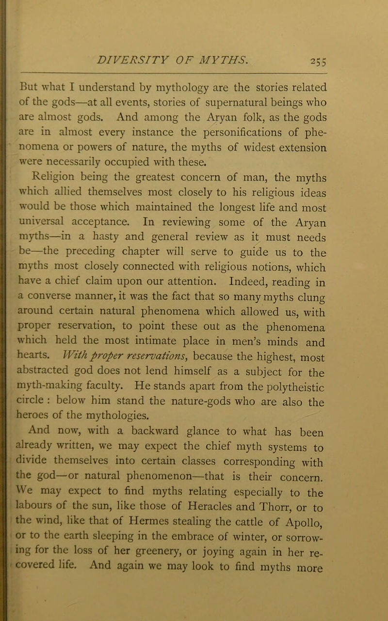 DIVERSITY OF MYTHS. But what I understand by mythology are the stories related of the gods—at all events, stories of supernatural beings who are almost gods. And among the Aryan folk, as the gods are in almost every instance the personifications of phe- nomena or powers of nature, the myths of widest extension were necessarily occupied with these. Religion being the greatest concern of man, the myths which allied themselves most closely to his religious ideas would be those which maintained the longest life and most universal acceptance. In reviewing some of the Aryan myths—in a hasty and general review as it must needs be—the preceding chapter will serve to guide us to the myths most closely connected with religious notions, which have a chief claim upon our attention. Indeed, reading in a converse manner, it was the fact that so many myths clung around certain natural phenomena which allowed us, with proper reservation, to point these out as the phenomena which held the most intimate place in men’s minds and hearts. With proper reservations, because the highest, most abstracted god does not lend himself as a subject for the myth-making faculty. He stands apart from the polytheistic circle : below him stand the nature-gods who are also the heroes of the mythologies. And now, with a backward glance to what has been already written, we may expect the chief myth systems to divide themselves into certain classes corresponding with the god—or natural phenomenon—that is their concern. We may expect to find myths relating especially to the labours of the sun, like those of Heracles and Thorr, or to the wind, like that of Hermes stealing the cattle of Apollo, or to the earth sleeping in the embrace of winter, or sorrow- ing for the loss of her greenery, or joying again in her re- covered life. And again we may look to find myths more