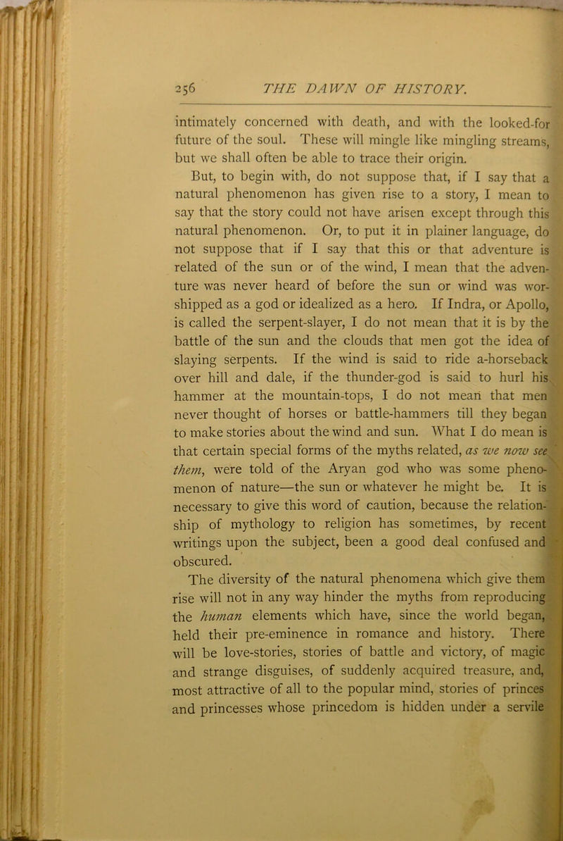 intimately concerned with death, and with the looked-for future of the soul. These will mingle like mingling streams, but we shall often be able to trace their origin. But, to begin with, do not suppose that, if I say that a natural phenomenon has given rise to a story, I mean to say that the story could not have arisen except through this natural phenomenon. Or, to put it in plainer language, do not suppose that if I say that this or that adventure is related of the sun or of the wind, I mean that the adven- ture was never heard of before the sun or wind was wor- shipped as a god or idealized as a hero. If Indra, or Apollo, is called the serpent-slayer, I do not mean that it is by the battle of the sun and the clouds that men got the idea of slaying serpents. If the wind is said to ride a-horseback over hill and dale, if the thunder-god is said to hurl his hammer at the mountain-tops, I do not mean that men never thought of horses or battle-hammers till they began to make stories about the wind and sun. What I do mean is that certain special forms of the myths related, as we now see them, were told of the Aryan god who was some pheno- menon of nature—the sun or whatever he might be. It is necessary to give this word of caution, because the relation- ship of mythology to religion has sometimes, by recent writings upon the subject, been a good deal confused and obscured. The diversity of the natural phenomena which give them rise will not in any way hinder the myths from reproducing the human elements which have, since the world began, held their pre-eminence in romance and history. There will be love-stories, stories of battle and victory, of magic and strange disguises, of suddenly acquired treasure, and, most attractive of all to the popular mind, stories of princes and princesses whose princedom is hidden under a servile