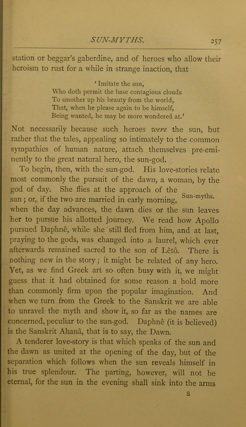 station or beggar’s gaberdine, and of heroes who allow their heroism to rust for a while in strange inaction, that ‘ Imitate the sun, Who doth permit the base contagious clouds To smother up his beauty from the world, That, when he please again to be himself, Being wanted, he may be more wondered at.’ Not necessarily because such heroes were the sun, but rather that the tales, appealing so intimately to the common sympathies of human nature, attach themselves pre-emi- nently to the great natural hero, the sun-god. To begin, then, with the sun-god. His love-stories relate most commonly the pursuit of the dawn, a woman, by the god of day. She flies at the approach of the sun; or, if the two are married in early morning, Sun'myths' when the day advances, the dawn dies or the sun leaves her to pursue his allotted journey. We read how Apollo pursued Daphne, while she still fled from him, and at last, praying to the gods, was changed into a laurel, which ever afterwards remained sacred to the son of Leto. There is nothing new in the story; it might be related of any hero. Yet, as we find Greek art so often busy with it, we might guess that it had obtained for some reason a hold more than commonly firm upon the popular imagination. And when we turn from the Greek to the Sanskrit we are able to unravel the myth and show it, so far as the names are concerned, peculiar to the sun-god. Daphne (it is believed) is the Sanskrit Ahana, that is to say, the Dawn. A tenderer love-story is that which speaks of the sun and the dawn as united at the opening of the day, but of the separation which follows when the sun reveals himself in his true splendour. The parting, however, will not be eternal, for the sun in the evening shall sink into the arms s