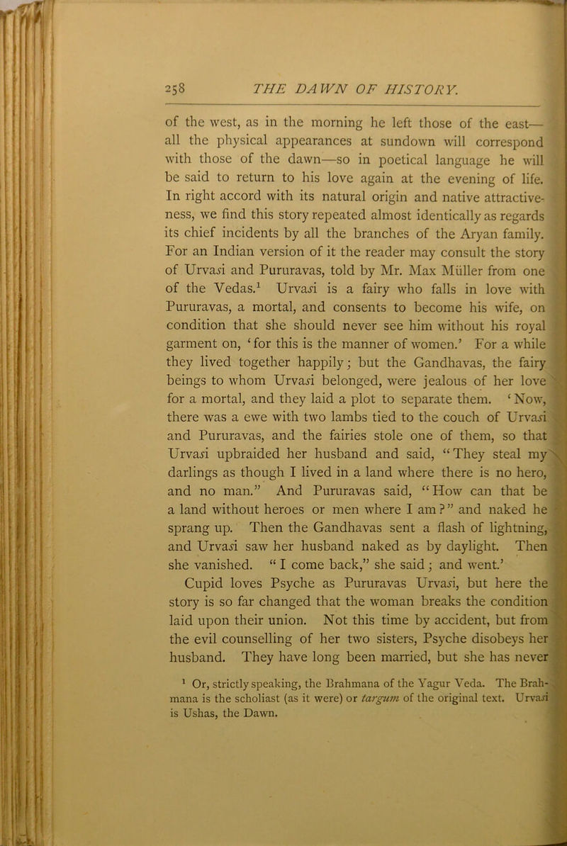 of the west, as in the morning he left those of the east— all the physical appearances at sundown will correspond with those of the dawn—so in poetical language he will be said to return to his love again at the evening of life. In right accord with its natural origin and native attractive- ness, we find this story repeated almost identically as regards its chief incidents by all the branches of the Aryan family. For an Indian version of it the reader may consult the story of Urva^i and Pururavas, told by Mr. Max Muller from one of the Vedas.1 Urvaji is a fairy who falls in love with Pururavas, a mortal, and consents to become his wife, on condition that she should never see him without his royal garment on, ‘for this is the manner of women.’ For a while they lived together happily; but the Gandhavas, the fairy beings to whom Urvaji belonged, were jealous of her love for a mortal, and they laid a plot to separate them. ‘ Now, there was a ewe with two lambs tied to the couch of Urvaji and Pururavas, and the fairies stole one of them, so that Urvaji upbraided her husband and said, “They steal my darlings as though I lived in a land where there is no hero, and no man.” And Pururavas said, “How can that be a land without heroes or men where I am ? ” and naked he ' sprang up. Then the Gandhavas sent a flash of lightning, and Urvaji saw her husband naked as by daylight. Then she vanished. “ I come back,” she said ; and went.’ Cupid loves Psyche as Pururavas Urvaji, but here the story is so far changed that the woman breaks the condition laid upon their union. Not this time by accident, but from the evil counselling of her two sisters, Psyche disobeys her husband. They have long been married, but she has never 1 Or, strictly speaking, the Brahmana of the Yagur Veda. The Brah- mana is the scholiast (as it were) or targum of the original text. Urvafl is Ushas, the Dawn.