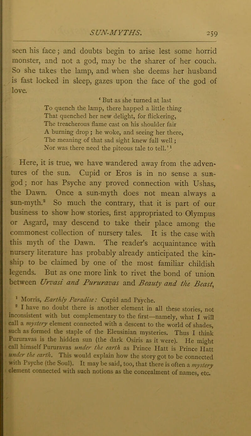 seen his face; and doubts begin to arise lest some horrid monster, and not a god, may be the sharer of her couch. So she takes the lamp, and when she deems her husband is fast locked in sleep, gazes upon the face of the god of love. * But as she turned at last To quench the lamp, there happed a little thing That quenched her new delight, for flickering, The treacherous flame cast on his shoulder fair A burning drop ; he woke, and seeing her there, The meaning of that sad sight knew full well; Nor was there need the piteous tale to tell.’1 Here, it is true, we have wandered away from the adven- tures of the sun. Cupid or Eros is in no sense a sun- god ; nor has Psyche any proved connection with Ushas, the Dawn. Once a sun-myth does not mean always a sun-myth.2 So much the contrary, that it is part of our business to show how stories, first appropriated to Olympus or Asgard, may descend to take their place among the commonest collection of nursery tales. It is the case with this myth of the Dawn. The reader’s acquaintance with nursery literature has probably already anticipated the kin- ship to be claimed by one of the most familiar childish legends. But as one more link to rivet the bond of union between Urvasi and Pururavas and Beauty and the Beast, 1 Morris, Earthly Paradise: Cupid and Psyche. 2 I have no doubt there is another element in all these stories, not inconsistent with but complementary to the first—namely, what I will call a mystery element connected with a descent to the world of shades, such as formed the staple of the Eleusinian mysteries. Thus I think Pururavas is the hidden sun (the dark Osiris as it were). He might call himself Pururavas under the earth as Prince Platt is Prince Ilatt under the earth. This would explain how the story got to be connected with Psyche (the Soul). It may be said, too, that there is often a mystery element connected with such notions as the concealment of names, etc.