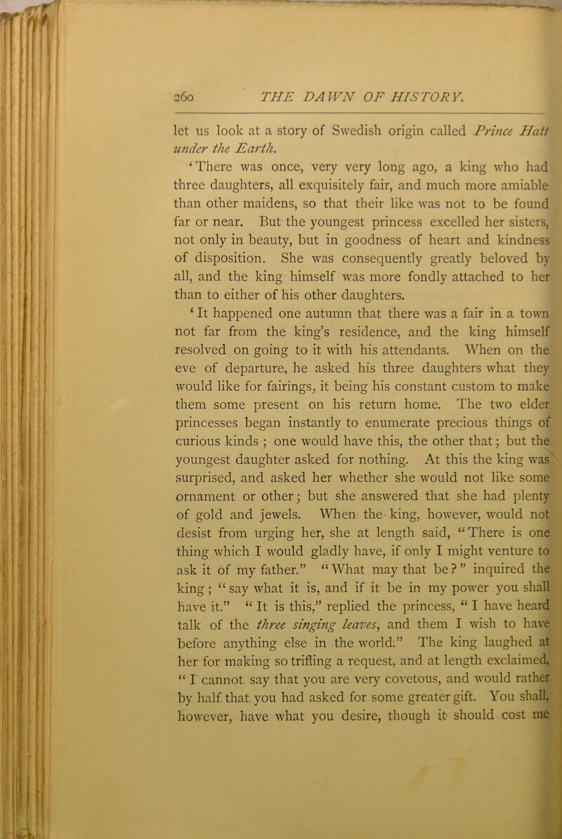 let us look at a story of Swedish origin called Prince Hatt under the Earth. ‘There was once, very very long ago, a king who had three daughters, all exquisitely fair, and much more amiable than other maidens, so that their like was not to be found far or near. But the youngest princess excelled her sisters, not only in beauty, but in goodness of heart and kindness of disposition. She was consequently greatly beloved by all, and the king himself was more fondly attached to her than to either of his other daughters. ‘ It happened one autumn that there was a fair in a town not far from the king’s residence, and the king himself resolved on going to it with his attendants. When on the eve of departure, he asked his three daughters what they would like for fairings, it being his constant custom to make them some present on his return home. The two elder princesses began instantly to enumerate precious things of curious kinds ; one would have this, the other that; but the youngest daughter asked for nothing. At this the king was surprised, and asked her whether she would not like some ornament or other; but she answered that she had plenty of gold and jewels. When the- king, however, would not desist from urging her, she at length said, “ There is one thing which I would gladly have, if only I might venture to ask it of my father.” “What may that be?” inquired the king ; “ say what it is, and if it be in my power you shall have it.” “ It is this,” replied the princess, “ I have heard talk of the three singing leaves, and them I wish to have before anything else in the world.” The king laughed at her for making so trifling a request, and at length exclaimed, “ I cannot say that you are very covetous, and would rather by half that you had asked for some greater gift. You shall, however, have what you desire, though it- should cost me