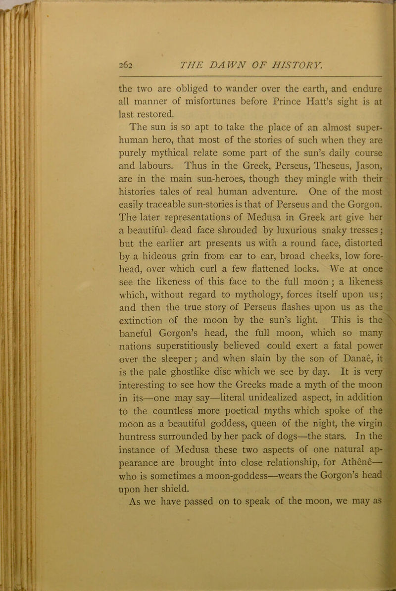the two are obliged to wander over the earth, and endure all manner of misfortunes before Prince Hatt’s sight is at last restored. The sun is so apt to take the place of an almost super- human hero, that most of the stories of such when they are purely mythical relate some part of the sun’s daily course and labours. Thus in the Greek, Perseus, Theseus, Jason, are in the main sun-heroes, though they mingle with their histories tales of real human adventure. One of the most easily traceable sun-stories is that of Perseus and the Gorgon. The later representations of Medusa in Greek art give her a beautiful dead face shrouded by luxurious snaky tresses; but the earlier art presents us with a round face, distorted by a hideous grin from ear to ear, broad cheeks, low fore- head, over which curl a few flattened locks. We at once see the likeness of this face to the full moon ; a likeness which, without regard to mythology, forces itself upon us; and then the true story of Perseus flashes upon us as the extinction of the moon by the sun’s light. This is the baneful Gorgon’s head, the full moon, which so many nations superstitiously believed could exert a fatal power over the sleeper; and when slain by the son of Danae, it is the pale ghostlike disc which we see by day. It is very interesting to see how the Greeks made a myth of the moon in its—one may say—literal unidealized aspect, in addition to the countless more poetical myths which spoke of the moon as a beautiful goddess, queen of the night, the virgin huntress surrounded by her pack of dogs—the stars. In the instance of Medusa these two aspects of one natural ap- pearance are brought into close relationship, for Athene— who is sometimes a moon-goddess—wears the Gorgon’s head upon her shield. As we have passed on to speak of the moon, we may as