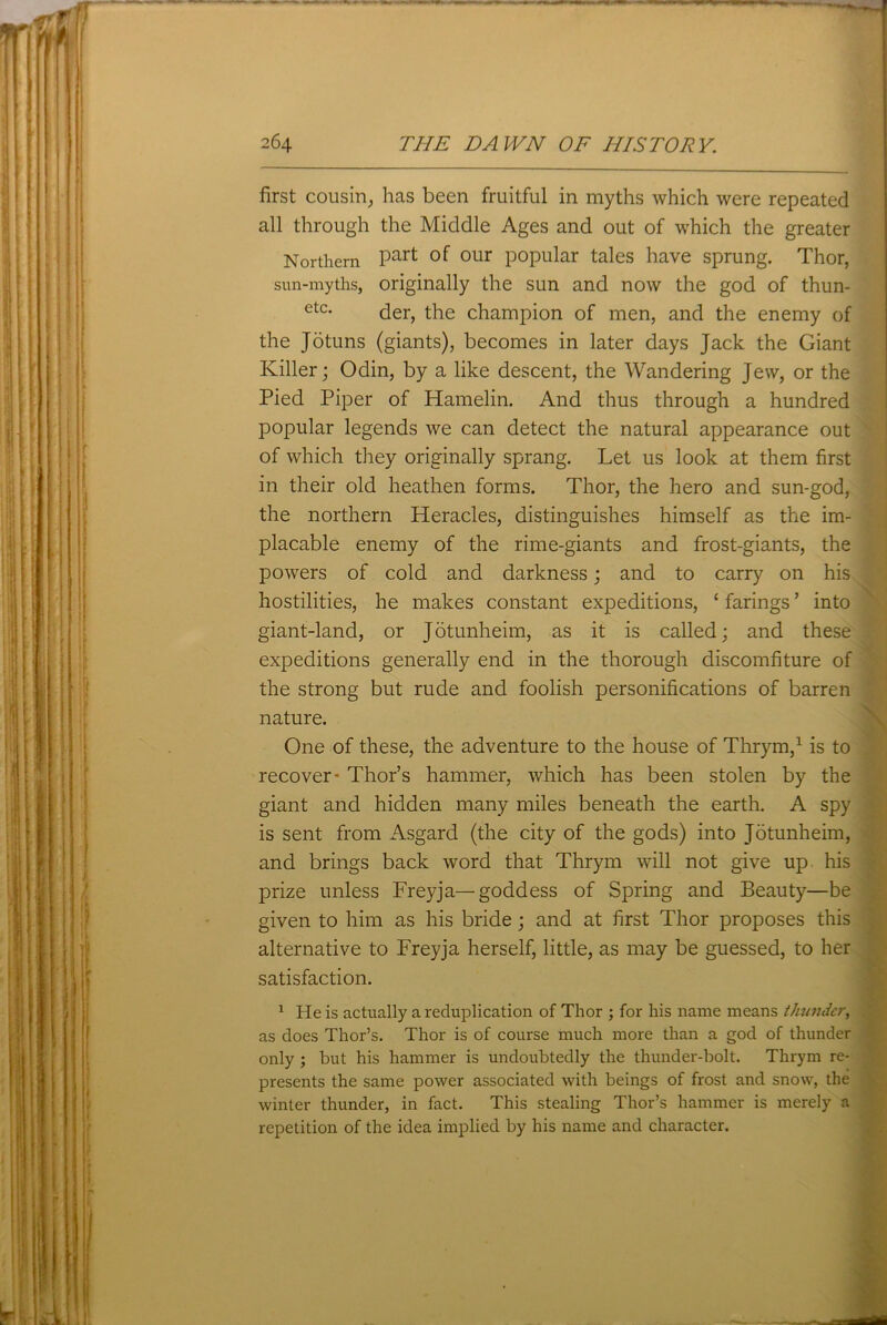 first cousin, has been fruitful in myths which were repeated all through the Middle Ages and out of which the greater Northern Part our popular tales have sprung. Thor, sun-myths, originally the sun and now the god of thun- etc- der, the champion of men, and the enemy of the Jotuns (giants), becomes in later days Jack the Giant Killer; Odin, by a like descent, the Wandering Jew, or the Pied Piper of Hamelin. And thus through a hundred popular legends we can detect the natural appearance out of which they originally sprang. Let us look at them first in their old heathen forms. Thor, the hero and sun-god, the northern Heracles, distinguishes himself as the im- placable enemy of the rime-giants and frost-giants, the powers of cold and darkness; and to carry on his hostilities, he makes constant expeditions, ‘ farings ’ into giant-land, or Jotunheim, as it is called; and these expeditions generally end in the thorough discomfiture of the strong but rude and foolish personifications of barren nature. One of these, the adventure to the house of Thrym,1 is to recover* Thor’s hammer, which has been stolen by the giant and hidden many miles beneath the earth. A spy is sent from Asgard (the city of the gods) into Jotunheim, and brings back word that Thrym will not give up. his prize unless Freyja— goddess of Spring and Beauty—be given to him as his bride; and at first Thor proposes this alternative to Freyja herself, little, as may be guessed, to her satisfaction. 1 He is actually a reduplication of Thor ; for his name means thunder, as does Thor’s. Thor is of course much more than a god of thunder only ; but his hammer is undoubtedly the thunder-bolt. Thrym re- presents the same power associated with beings of frost and snow, the winter thunder, in fact. This stealing Thor’s hammer is merely a repetition of the idea implied by his name and character.