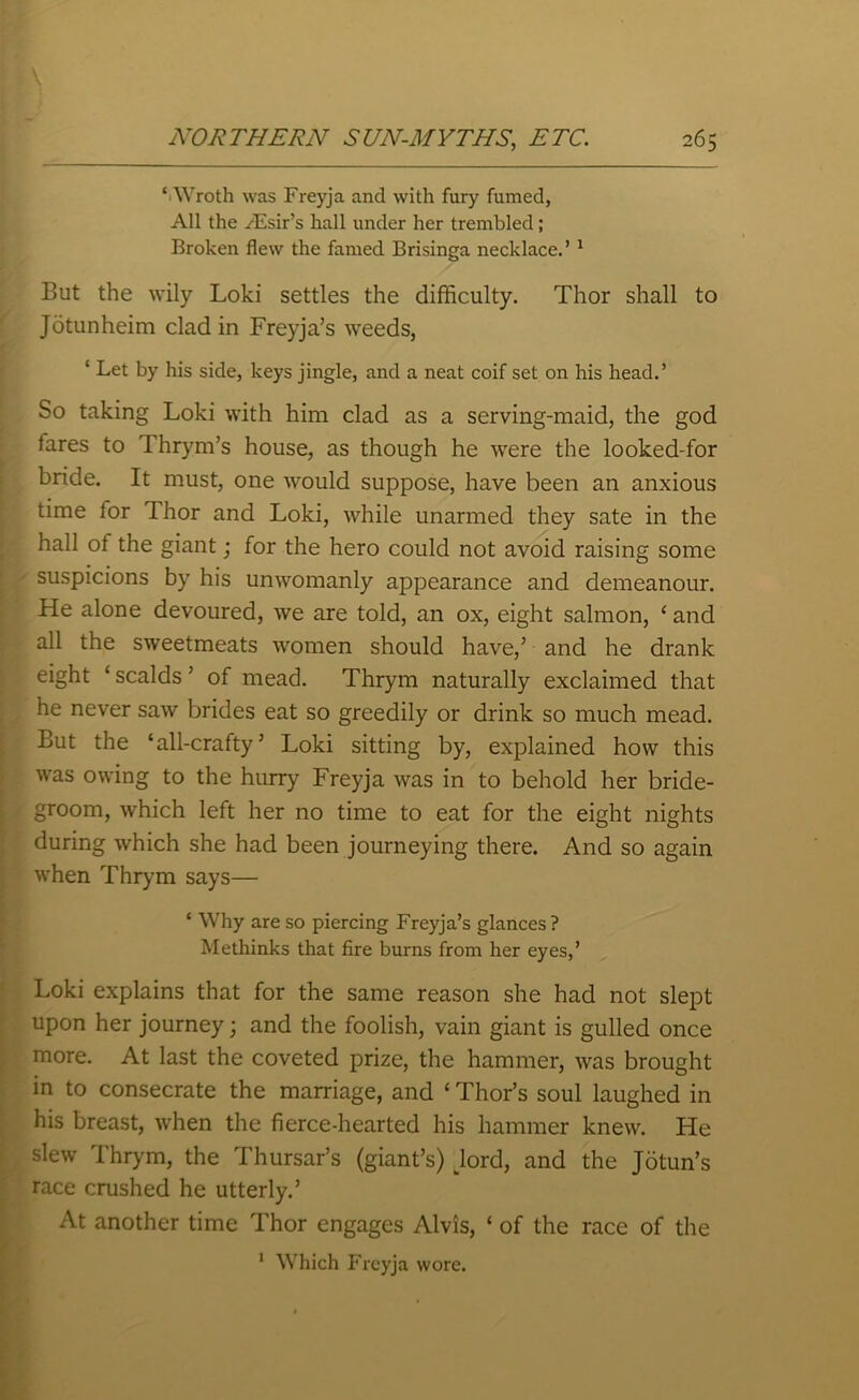 ‘ Wroth was Freyja and with fury fumed, All the yEsir’s hall under her trembled ; Broken flew the famed Brisinga necklace.’ 1 But the wily Loki settles the difficulty. Thor shall to Jotunheim clad in Freyja’s weeds, ‘ Let by his side, keys jingle, and a neat coif set on his head.’ So taking Loki with him clad as a serving-maid, the god tares to Thrym’s house, as though he were the looked-for bride. It must, one would suppose, have been an anxious time for Thor and Loki, while unarmed they sate in the hall of the giant; for the hero could not avoid raising some suspicions by his unwomanly appearance and demeanour. He alone devoured, we are told, an ox, eight salmon, ‘ and all the sweetmeats women should have,’ and he drank eight ‘ scalds ’ of mead. Thrym naturally exclaimed that he never saw brides eat so greedily or drink so much mead. But the ‘all-crafty’ Loki sitting by, explained how this was owing to the hurry Freyja was in to behold her bride- groom, which left her no time to eat for the eight nights during which she had been journeying there. And so again when Thrym says— ‘ Why are so piercing Freyja’s glances ? Methinks that fire burns from her eyes,’ Loki explains that for the same reason she had not slept upon her journey; and the foolish, vain giant is gulled once more. At last the coveted prize, the hammer, was brought in to consecrate the marriage, and ‘ Thor’s soul laughed in his breast, when the fierce-hearted his hammer knew. He slew Thrym, the Thursar’s (giant’s) dord, and the Jotun’s race crushed he utterly.’ At another time Thor engages Alvis, ‘ of the race of the 1 Which Freyja wore.