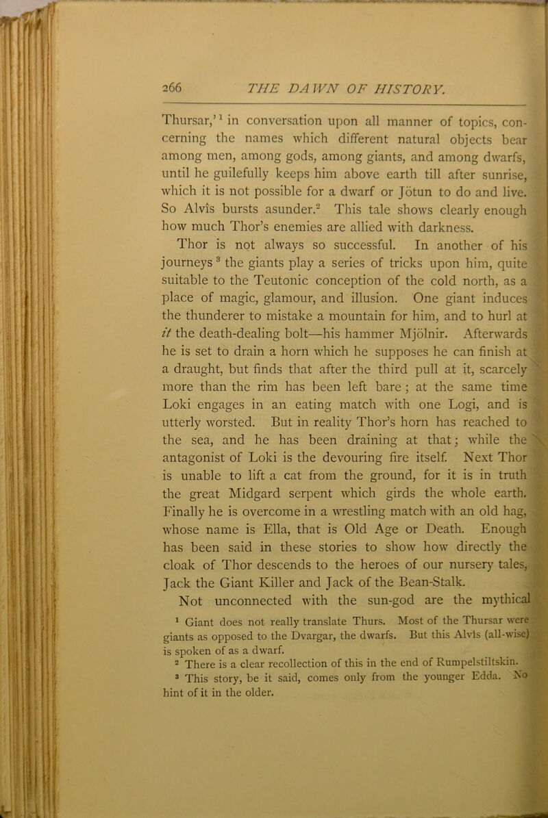 Thursar,’1 in conversation upon all manner of topics, con- cerning the names which different natural objects bear among men, among gods, among giants, and among dwarfs, until he guilefully keeps him above earth till after sunrise, which it is not possible for a dwarf or Jotun to do and live. So Alvis bursts asunder.2 This tale shows clearly enough how much Thor’s enemies are allied with darkness. Thor is not always so successful. In another of his journeys3 the giants play a series of tricks upon him, quite suitable to the Teutonic conception of the cold north, as a place of magic, glamour, and illusion. One giant induces the thunderer to mistake a mountain for him, and to hurl at it the death-dealing bolt—his hammer Mjolnir. Afterwards he is set to drain a horn which he supposes he can finish at a draught, but finds that after the third pull at it, scarcely more than the rim has been left bare ; at the same time Loki engages in an eating match with one Logi, and is utterly worsted. But in reality Thor’s horn has reached to the sea, and he has been draining at that; while the antagonist of Loki is the devouring fire itself. Next Thor is unable to lift a cat from the ground, for it is in truth the great Midgard serpent which girds the whole earth. Finally he is overcome in a wrestling match with an old hag, whose name is Ella, that is Old Age or Death. Enough has been said in these stories to show how directly the cloak of Thor descends to the heroes of our nursery tales, Jack the Giant Killer and Jack of the Bean-Stalk. Not unconnected with the sun-god are the mythical 1 Giant does not really translate Thurs. Most of the Thursar were giants as opposed to the Dvargar, the dwarfs. But this Alvis (all-wise) is spoken of as a dwarf. 2 There is a clear recollection of this in the end of Rumpelstiltskin. 3 This story, be it said, comes only from the younger Edda. No hint of it in the older.