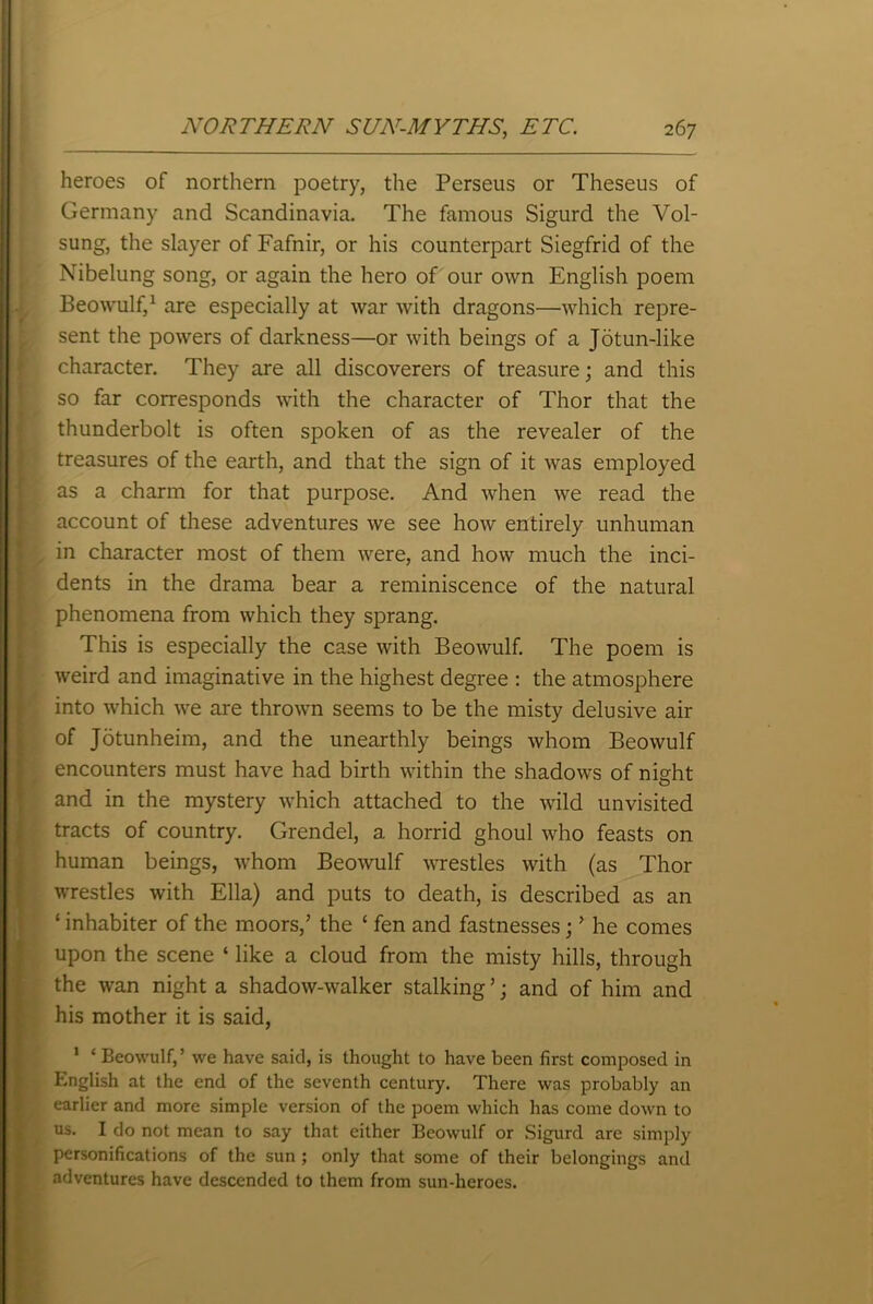 heroes of northern poetry, the Perseus or Theseus of Germany and Scandinavia. The famous Sigurd the Vol- sung, the slayer of Fafnir, or his counterpart Siegfrid of the Nibelung song, or again the hero of our own English poem Beowulf,1 are especially at war with dragons—which repre- sent the powers of darkness—or with beings of a Jotun-like character. They are all discoverers of treasure; and this so far corresponds with the character of Thor that the thunderbolt is often spoken of as the revealer of the treasures of the earth, and that the sign of it was employed as a charm for that purpose. And when we read the account of these adventures we see how entirely unhuman in character most of them were, and how much the inci- dents in the drama bear a reminiscence of the natural phenomena from which they sprang. This is especially the case with Beowulf. The poem is weird and imaginative in the highest degree : the atmosphere into which we are thrown seems to be the misty delusive air of Jotunheim, and the unearthly beings whom Beowulf encounters must have had birth within the shadows of night and in the mystery which attached to the wild unvisited tracts of country. Grendel, a horrid ghoul who feasts on human beings, whom Beowulf wrestles with (as Thor wrestles with Ella) and puts to death, is described as an ‘ inhabiter of the moors,’ the ‘ fen and fastnesses; ’ he comes upon the scene ‘ like a cloud from the misty hills, through the wan night a shadow-walker stalking ’; and of him and his mother it is said, 1 ‘ Beowulf,’ we have said, is thought to have been first composed in English at the end of the seventh century. There was probably an earlier and more simple version of the poem which has come down to us. I do not mean to say that either Beowulf or Sigurd are simply personifications of the sun; only that some of their belongings and adventures have descended to them from sun-heroes.