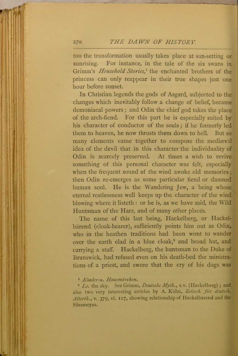 too the transformation usually takes place at sun-setting or sunrising. For instance, in the tale of the six swans in Grimm’s Household Stories,1 the enchanted brothers of the princess can only reappear in their true shapes just one hour before sunset. In Christian legends the gods of Asgard, subjected to the changes which inevitably follow a change of belief, became demoniacal powers; and Odin the chief god takes the place of the arch-fiend. For this part he is especially suited by his character of conductor of the souls; if he formerly led them to heaven, he now thrusts them down to hell. But so many elements came together to compose the mediaeval idea of the devil that in this character the individuality of Odin is scarcely preserved. At times a wish to revive something of this personal character was felt; especially when the frequent sound of the wind awoke old memories; then Odin re-emerges as some particular fiend or damned human soul. He is the Wandering Jew, a being whose eternal restlessness well keeps up the character of the wind blowing where it listeth : or he is, as we have said, the Wild Huntsman of the Harz, and of many other places. The name of this last being, Hackelberg, or Hackel- barend (cloak-bearer), sufficiently points him out as Odin, who in the heathen traditions had been wont to wander over the earth clad in a blue cloak,2 and broad hat, and carrying a staff. Hackelberg, the huntsman to the Duke of Brunswick, had refused even on his death-bed the ministra- tions of a priest, and swore that the cry of his dogs was 1 Kinder-u. Hausmarchen. 2 I.e. the sky. See Grimm, Deutsche Myth., s.v. (Hackelberg) ; and also two very interesting articles by A. Kuhn, Zeitsch. fur deutsch. Alterth., v. 379, vi. 117, showing relationship of Hackelbarend and the Sarameyas.