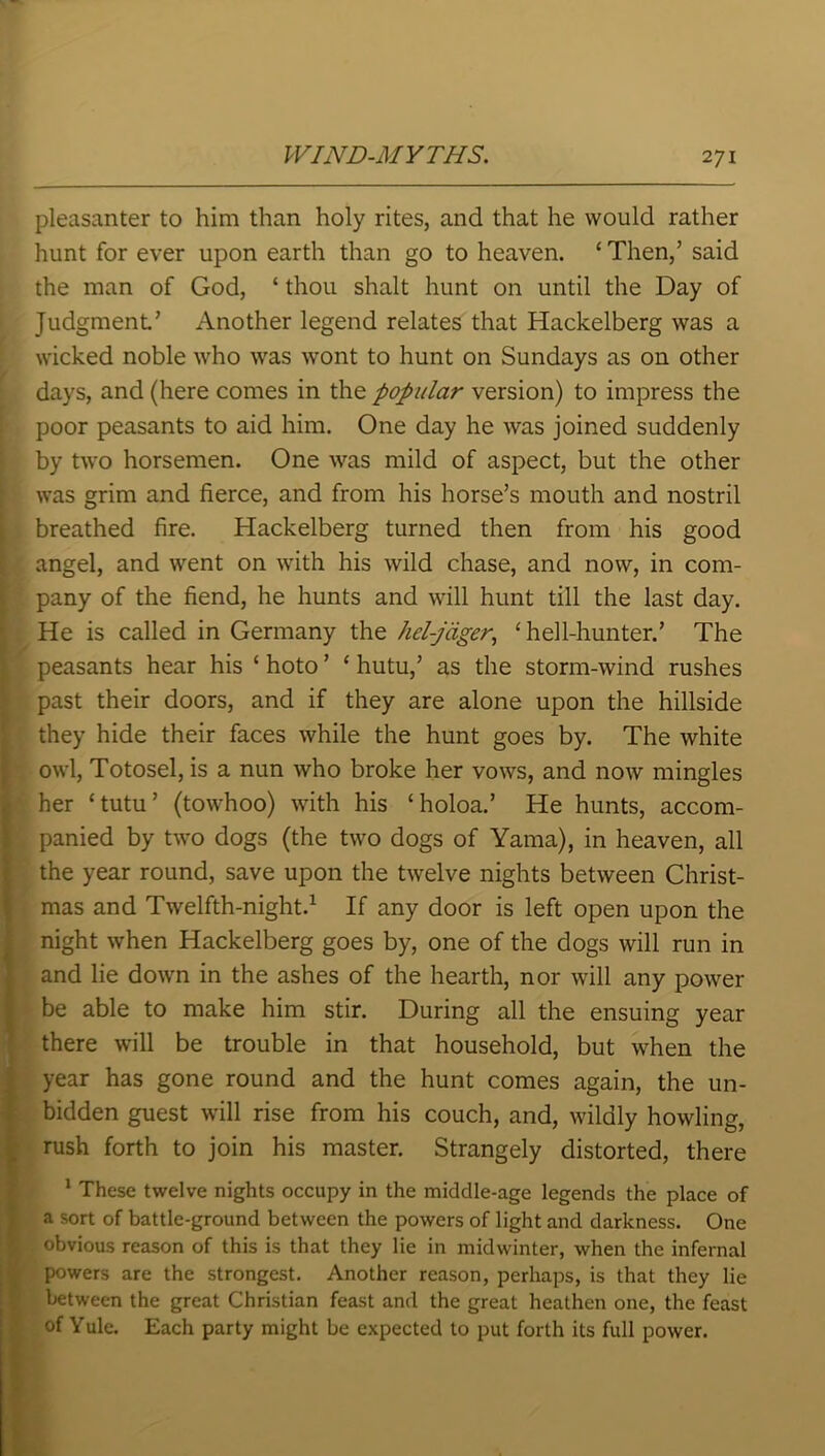 pleasanter to him than holy rites, and that he would rather hunt for ever upon earth than go to heaven. ‘ Then,’ said the man of God, ‘ thou shalt hunt on until the Day of Judgment.’ Another legend relates that Hackelberg was a wicked noble who was wont to hunt on Sundays as on other days, and (here comes in the popular version) to impress the poor peasants to aid him. One day he was joined suddenly by two horsemen. One was mild of aspect, but the other was grim and fierce, and from his horse’s mouth and nostril breathed fire. Hackelberg turned then from his good angel, and went on with his wild chase, and now, in com- pany of the fiend, he hunts and will hunt till the last day. He is called in Germany the hel-jtiger, ‘ hell-hunter.’ The peasants hear his ‘ hoto ’ ‘ hutu,’ as the storm-wind rushes past their doors, and if they are alone upon the hillside they hide their faces while the hunt goes by. The white owl, Totosel, is a nun who broke her vows, and now mingles her ‘tutu’ (towhoo) with his ‘holoa.’ He hunts, accom- panied by two dogs (the two dogs of Yama), in heaven, all the year round, save upon the twelve nights between Christ- mas and Twelfth-night.1 If any door is left open upon the night when Hackelberg goes by, one of the dogs will run in and lie down in the ashes of the hearth, nor will any power be able to make him stir. During all the ensuing year there will be trouble in that household, but when the year has gone round and the hunt comes again, the un- bidden guest will rise from his couch, and, wildly howling, rush forth to join his master. Strangely distorted, there 1 These twelve nights occupy in the middle-age legends the place of a sort of battle-ground between the powers of light and darkness. One obvious reason of this is that they lie in midwinter, when the infernal powers are the strongest. Another reason, perhaps, is that they lie between the great Christian feast and the great heathen one, the feast of Yule. Each party might be expected to put forth its full power.